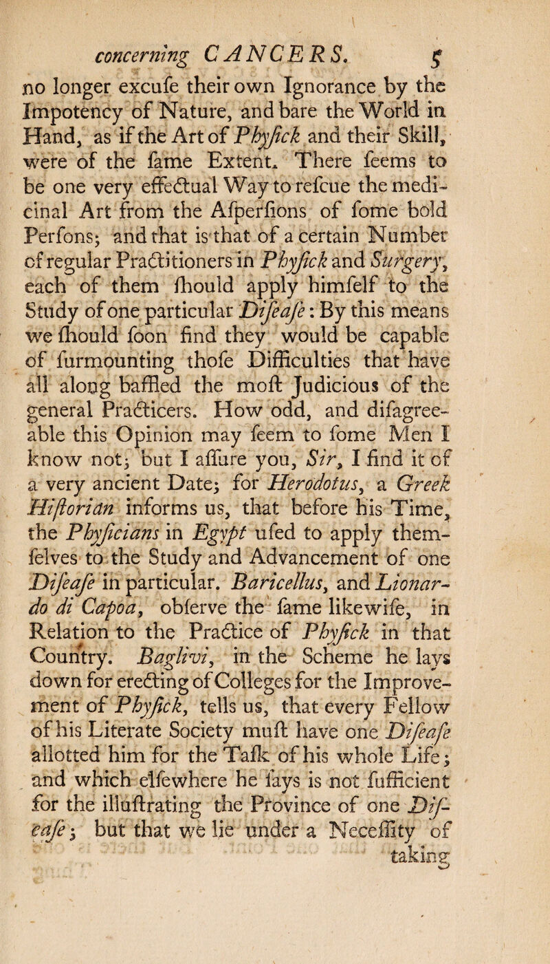 no longer excufe their own Ignorance by the Impotency of Nature, and bare the World in Hand, as if the Art of Phyfick and their Skill* were of the fame Extent* There feems to be one very effectual Way torefcue the medi¬ cinal Art from the Afperlions of fome bold Perfons; and that is that of a certain Number of regular Practitioners in Phyjick and Surgery; each of them Ihould apply himfelf to the Study of one particular Difeafe: By this means we Ihould foon find they would be capable of furmounting thofe Difficulties that have all along baffled the moft Judicious of the general PraCticers. How odd, and difagree- able this Opinion may feem to fome Men I know not; but I allure you. Sir, I find it of a very ancient Date} for Herodotus, a Greek Hifioridn informs us, that before his Time, the Phyjieians in Egypt ufed to apply them- felves to the Study and Advancement of one Difeafe in particular. Baricellus, and Lionar- do di Capoa, obferve the fame likewife, in Relation to the Praftice of Phyfick in that Country. Baglivi, in the Scheme he lays down for ereCting of Colleges for the Improve¬ ment of Phyjick, tells us, that every Fellow of his Literate Society muft have out Difeafe allotted him for the Talk of his whole Life; and which elfewhere he lays is not fufficient for the illuftrating the Province of one Dif¬ eafe } but that we lie under a Neceffity of taking