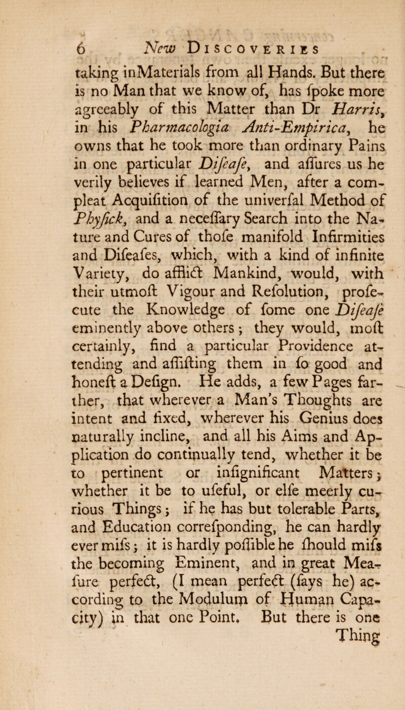 taking inMaterials from all Hands. But there is no Man that we know of, has (poke more agreeably of this Matter than Dr Harris, in his Pharmacologia Anti-Empirica, he owns that he took more than ordinary Pains in one particular Difeafe, and allures us he verily believes if learned Men, after a com- pleat Acquifition of the univerfal Method of Phyjick, and a neceflary Search into the Na¬ ture and Cures of thofe manifold Infirmities and Difeafes, which, with a kind of infinite Variety, do affiidt Mankind, would, with their utmoft Vigour and Refolution, profe- cute the Knowledge of fome one Difeaje eminently above others •, they would, moft certainly, find a particular Providence at¬ tending and aflifting them in fo good and honeft a Defign. He adds, a few Pages far¬ ther, that wherever a Man’s Thoughts are intent and fixed, wherever his Genius does naturally incline, and all his Aims and Ap¬ plication do continually tend, whether it be to pertinent or infignificant Matters * whether it be to ufeful, or elfe meerly cu¬ rious Things; if he has but tolerable Parts, and Education correfponding, he can hardly ever mifs; it is hardly pofiible he fhould mifs the becoming Eminent, and in great Mea- fure perfedt, (I mean perfedt (fays he) ac¬ cording to the Mocjulurn of Human Capa¬ city) in that one Point. But there is one Thing