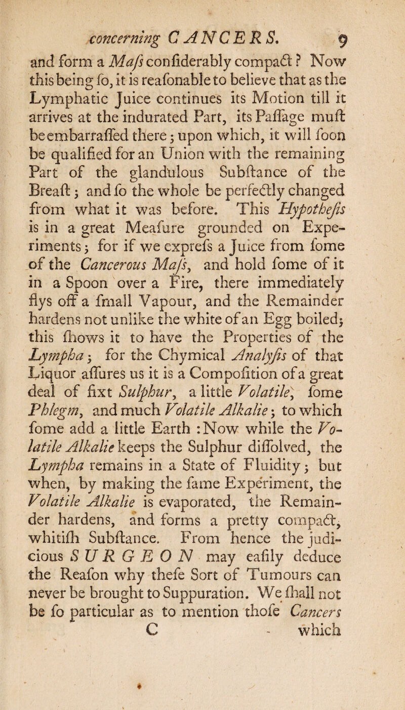 and form a Mafs confiderably compaft ? Now this being fo, it is reafonable to believe that as the Lymphatic Juice continues its Motion till it arrives at the indurated Part, its Paffage muft beembarraffed there; upon which, it will foon be qualified for an Union with the remaining Part of the glandulous Subftance of the Bread: ; and fo the whole be perfectly changed from what it was before. This Hyfothejis is in a great Meafure grounded on Expe¬ riments 5 for if we exprefs a Juice from home of the Cancerous Mafs, and hold fome of it in a Spoon over a Fire, there immediately flys off a fmall Vapour, and the Remainder hardens not unlike the white of an Egg boiled^ this fhoY/s it to have the Properties of the Lympha 5 for the Chymical Analyfis of that Liquor affures us it is a Compoiition of a great deal of fixt Sulphur, a little Volatile^ fome Phlegm, and much Volatile Alkalie; to which fome add a little Earth :Now while the Vo¬ latile Alkalie keeps the Sulphur diffolved, the Lympha remains in a State of Fluidity 5 but when, by making the fame Experiment, the Volatile Alkalie is evaporated, the Remain¬ der hardens, and forms a pretty com pad:, whitifh Subftance. From hence the judi¬ cious SURGEON may eafily deduce the Reafon why thefe Sort of Tumours can never be brought to Suppuration. We {hall not be fo particular as to mention thefe Cancers C - which