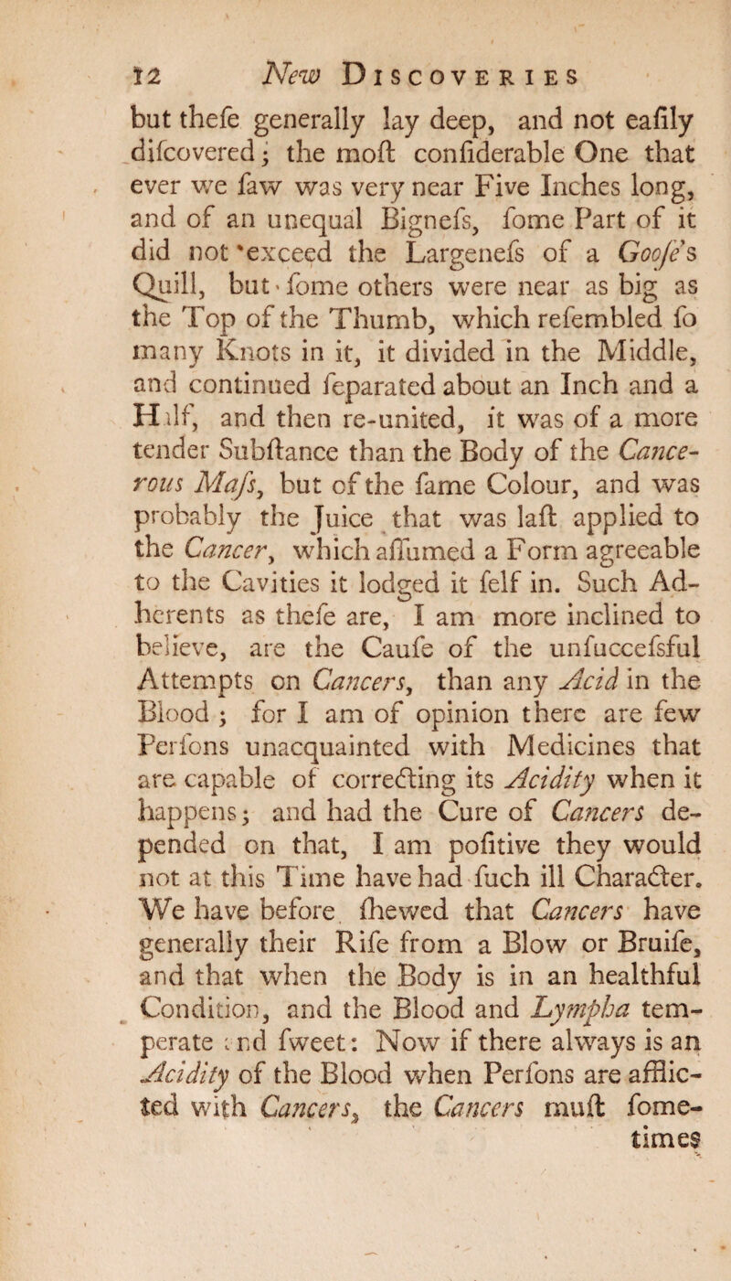 but thefe generally lay deep, and not eafily difcovered; the mo ft conftderable One that ever we faw was very near Five Inches long, and of an unequal Bignefs, fome Part of it did not 'exceed the Largenefs of a Goo/e s Quill, but’fome others were near as big as the Top of the Thumb, which refembled fo many Knots in it, it divided in the Middle, and continued feparated about an Inch and a H.ilf, and then re-united, it was of a more tender Subftance than the Body of the Cance¬ rous Mafs, but of the fame Colour, and was probably the Juice that was laft applied to the Cancer, which affumed a Form agreeable to the Cavities it lodged it felf in. Such Ad¬ herents as thefe are, I am more inclined to believe, are the Caufe of the unfuccefsful Attempts on Cancers, than any Acid in the Blood ; for I am of opinion there are few Perfons unacquainted with Medicines that are capable of correcting its Acidity when it happens 5 and had the Cure of Cancers de¬ pended on that, I am pofitive they would not at this Time have had fuch ill Character. We have before fhewed that Cancers have generally their Rife from a Blow or Bruife, and that when the Body is in an healthful Condition, and the Blood and Lympha tem¬ perate i nd fweet: Now if there always is an Acidity of the Blood when Perfons are afflic¬ ted with Cancers3 the Cancers rnuft fome- times