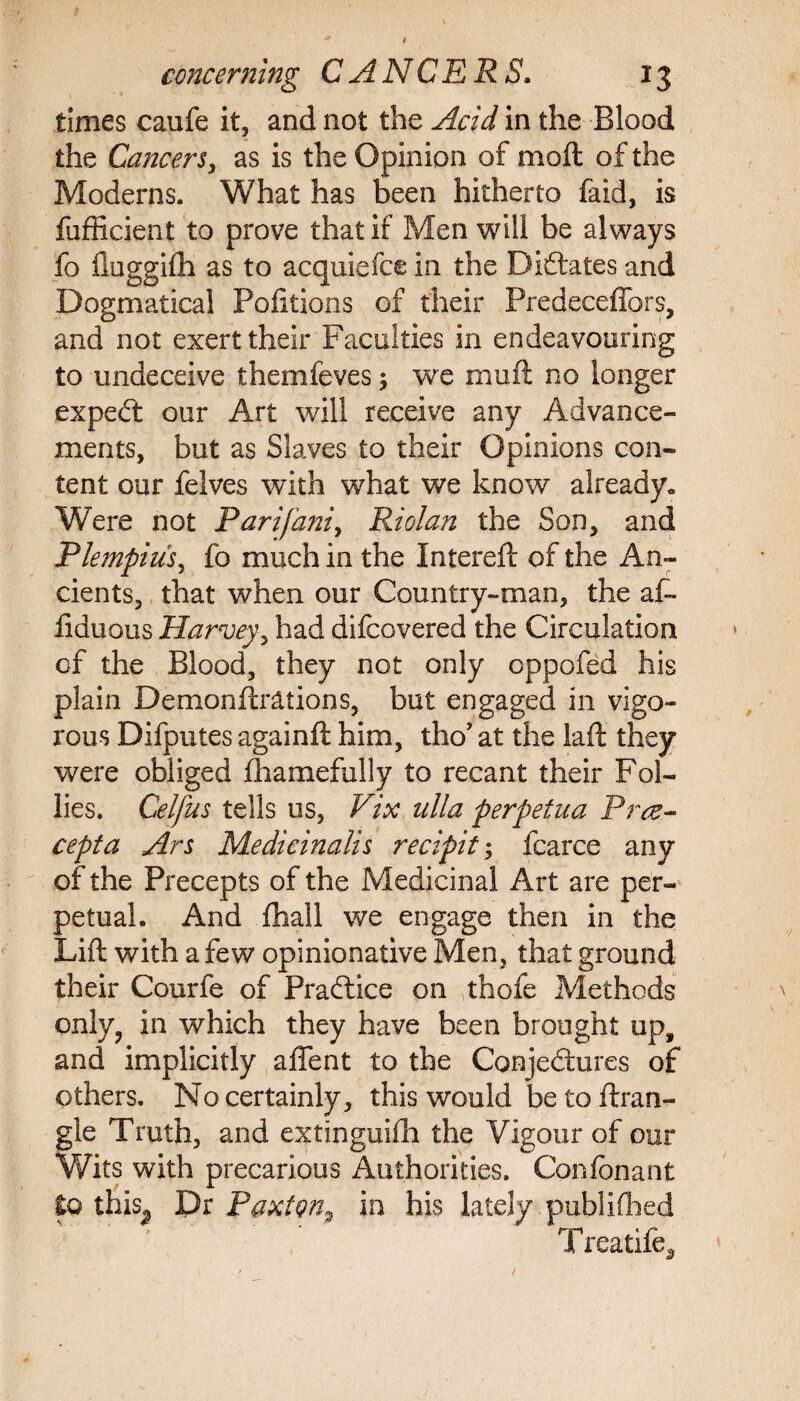 t concerning CANCERS. 13 times caufe it, and not the Acid in the Blood the Cancers, as is the Opinion of moil of the Moderns. What has been hitherto faid, is fufficient to prove that if Men will be always fo fluggifh as to acquiefce in the Dictates and Dogmatical Politicos of their Predeceffors, and not exert their Faculties in endeavouring to undeceive themfeves; we muff no longer expeCt our Art will receive any Advance¬ ments, but as Slaves to their Opinions con¬ tent our felves with what we know already. Were not Parifaniy Riolan the Son, and Plempius, fo much in the Intereft of the An¬ cients, that when our Country-man, the af- fiduous Harvey, had difcovered the Circulation of the Blood, they not only oppofed his plain Demonftrations, but engaged in vigo¬ rous Difputes againft him, tho’ at the laft they were obliged fhamefully to recant their Fol¬ lies. Celfus tells us, Vix ulla perpetua Prce- cepta Ars Medicinalis recipit; fcarce any of the Precepts of the Medicinal Art are per¬ petual. And fhall we engage then in the Lift with a few opinionative Men, that ground their Courfe of Practice on thofe Methods only, in which they have been brought up, and implicitly affent to the Conjectures of others. No certainly, this would betoftran- gle Truth, and extlnguifh the Vigour of our Wits with precarious Authorities. Confonant to this^ Dr Paxton, in his lately published Treatife^