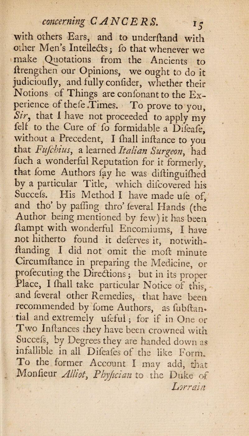 with others Ears, and to underftand with other Men's Intellects; fo that whenever we make Quotations from the Ancients to ftrengthen our Opinions, we ought to do it judicioufly, and fully confider, whether their Notions of Things are confonant to the Ex¬ perience of thefe Times. To prove to you. Sir, that i have not proceeded to apply my fell to the Cure of fo formidable a Difeafe, without a Precedent, I lhall inftance to you that Fufchius, a learned Italian Surgeon, had fuch a wonderful Reputation for it formerly, that fome Authors fay he was diftinguifhed by a particular Title, which difcovered his Succefs. His Method I have made ufe of, and tho’ by palling thro’ feveral Hands (the Author being mentioned by few) it has been flampt with wonderful Encomiums, I have not hitherto found it deferves it, notwiths¬ tanding I did not omit the mo ft minute Circumftance in preparing the Medicine, or profecuting the Directions; but in its proper Place, I (hall take particular Notice of this, and feveral other Remedies, that have been recommended by fome Authors, as fubftam tial and extremely ufeful; for if in One or Two In fiances they have been crowned with Succefs, by Degrees they are handed down as infallible in all Difeafes of the like Form. To the former Account I may add, that Mon fie ur Alliot, Phyjician to the Duke of Lor rain 1