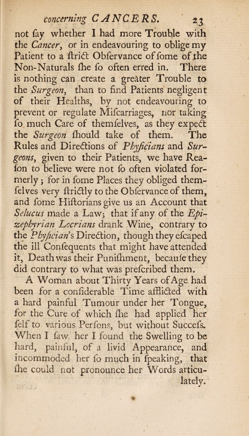 not fay whether 1 had more Trouble with the Cancer, or in endeavouring to oblige my Patient to a ftriCt Obfervance offome of the Non-Naturals file fo often erred in. There is nothing can create a greater Trouble to the Surgeon, than to find Patients negligent of their Healths, by not endeavouring to prevent or regulate Mifcarriages, nor taking fo much Care of themfelves, as they expeCt the Surgeon £hould take of them. The Rules and Directions of Phyjicians and Sur¬ geons, given to their Patients, we have Rea- fon to believe were not fo often violated for¬ merly ; for in fome Places they obliged them¬ felves very firiCtly to the Obfervance of them, and fome Hiftorians give us an Account that Selucus made a Law; that if any of the Epi- zephyrian Lccrians drank Wine, contrary to the Phyjicians Direction, though they efcaped the ill Confequents that might have attended it, Death was their Punifiiment, becaufethey did contrary to what was prefcribed them. A Woman about Thirty Years of Age had been for a confiderable Time affiided with a hard painful Tumour under her Tongue, for the Cure of which fhe had applied her felf to various Perfons, but without Succefs. When I faw her I found the Swelling to be hard, painful, of a livid Appearance, and incommoded her fo much in fpeaking, that file could not pronounce her Words articu¬ lately.