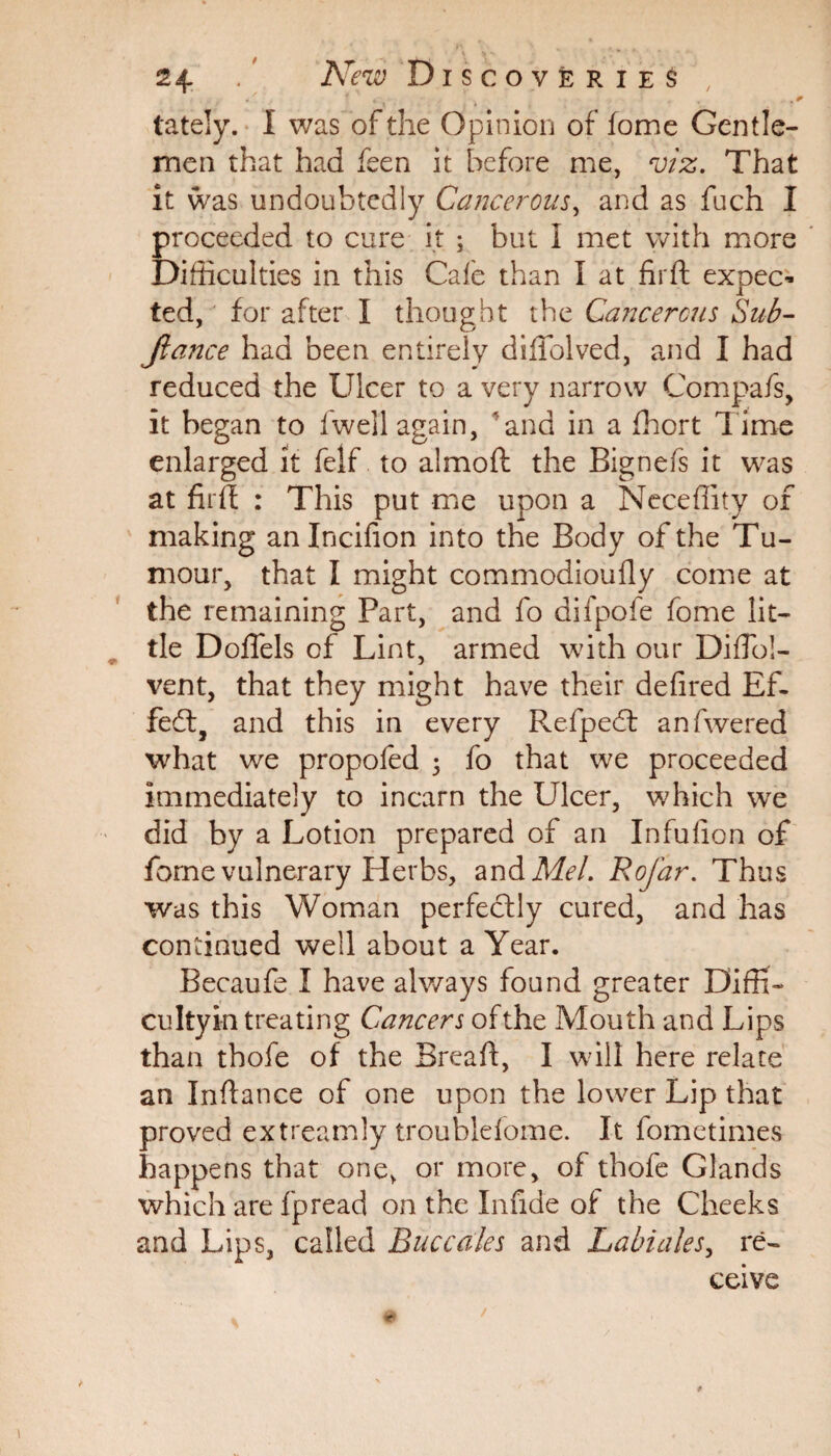 . ' * * . . 4 lately. I was of the Opinion of fome Gentle¬ men that had feen it before me, viz. That it was undoubtedly Cancerous, and as fuch I proceeded to cure it ; but I met with more Difficulties in this Cafe than I at fir ft expec¬ ted, for after I thought the Cancerous Sub- jiance had been entirely diliolved, and I had reduced the Ulcer to a very narrow Compafs, it began to fwell again, ' and in a fhort Time enlarged it felf to almoft the Bignefs it was at firft : This put me upon a Necefiity of making anlncifion into the Body of the Tu¬ mour, that I might commodioufiy come at the remaining Part, and fo difpofe fome lit¬ tle Doflels of Lint, armed with our DifTo!- vent, that they might have their defired Ef¬ fect, and this in every Refpedt anfwered what we propofed j fo that we proceeded immediately to incarn the Ulcer, which we did by a Lotion prepared of an Infufion of fome vulnerary Herbs, and Mel. Rofar. Thus was this Woman perfectly cured, and has continued well about a Year. Becaufe I have always found greater Diffib cultyin treating Cancers of the Mouth and Lips than thofe of the Breaft, I will here relate an Inftance of one upon the lower Lip that proved extreamly troublefome. It fometimes happens that one, or more, of thofe Glands which are fpread on the Infide of the Cheeks and Lips, called Buccales and Labiates, re¬ ceive