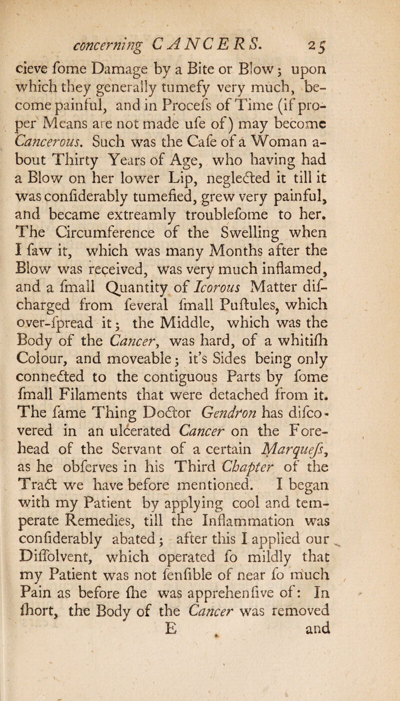cieve feme Damage by a Bite or Blow; upon which they generally tumefy very much, be¬ come painful, and in Procefs of Time (if pro¬ per Means are not made ufe of) may become Cancerous. Such was the Cafe of a Woman a- bout Thirty Years of Age, who having had a Blow on her lower Lip, negledfced it till it was confiderably tumefied, grew very painful, and became extreamly troublefome to her. The Circumference of the Swelling when I faw it, which was many Months after the Blow was received, was very much inflamed, and a fmail Quantity of Icorous Matter dis¬ charged from feveral fmail Puflules, which over-fpread it ; the Middle, which was the Body of the Cancer, was hard, of a whitifh Colour, and moveable ; it’s Sides being only connedted to the contiguous Parts by fome fmail Filaments that were detached from it. The fame Thing Dodtor Gendron has difeo- vered in an ulcerated Cancer on the Fore¬ head of the Servant of a certain Marquefs, as he obferves in his Third Chapter of the Tradt we have before mentioned. I began with my Patient by applying cool and tem¬ perate Remedies, till the Inflammation was confiderably abated; after this I applied our Diffolvent, which operated fo mildly that my Patient was not fenfible of near fo much Pain as before {he was apprehenfive of: In ihort, the Body of the Cancer was removed E and %