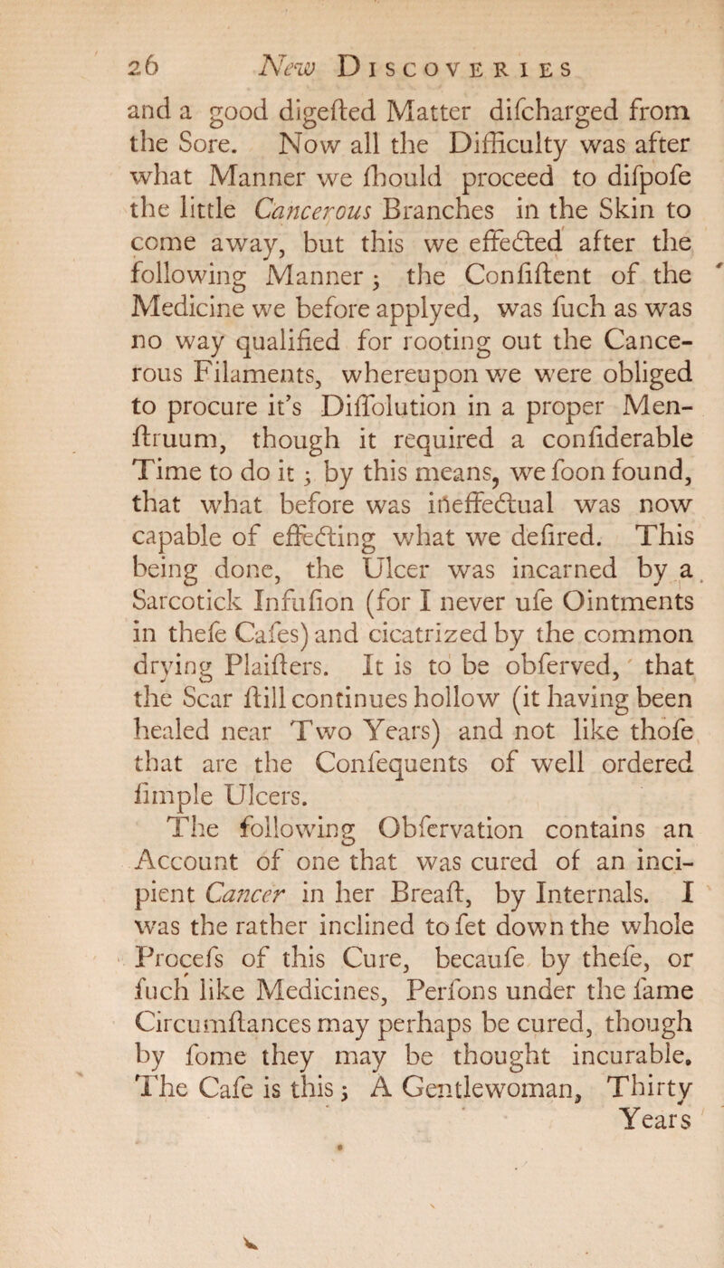 and a good digeded Matter difcharged from the Sore. Now all the Difficulty was after what Manner we fliould proceed to difpofe the little Cancerous Branches in the Skin to come away, but this we effected after the following Manner , the Confident of the Medicine we before applyed, was fuch as was no way qualified for rooting out the Cance¬ rous Filaments, whereupon we were obliged to procure it’s Diffolution in a proper Men- druum, though it required a confiderable Time to do it; by this means, we foon found, that what before was ineffectual was now capable of effecting what we defired. This being done, the Ulcer was incarned by a Sarcotick Infufion (for I never ufe Ointments in thefe Cafes) and cicatrized by the common drying Plaiders. It is to be obferved,' that the Scar dill continues hollow (it having been healed near Two Years) and not like thofe that are the Confequents of well ordered fimple Ulcers. The following Obfervation contains an Account of one that was cured of an inci¬ pient Cancer in her Bread, by Internals. I was the rather inclined tofet down the whole Procefs of this Cure, becaufe by thefe, or fuch like Medicines, Perfons under the fame Circumdances may perhaps be cured, though by fome they may be thought incurable. The Cafe is this 5 A Gentlewoman, Thirty Years