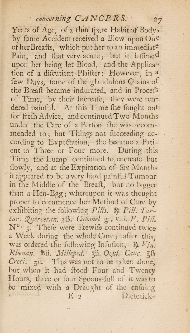 Years of Age, of a thin fpare Habit of Body? by fome Accident received a Blow upon One of her Breads, which pother to an immediate Pain, and that very acute; but it leffene^ upon her being let Blood, and the Applica¬ tion of a difcutient Philter: However, in a few Days, fome of the gkndulous Grains of the Bread became indurated, and in Procefs of Time, by their tncreafe, they were ren¬ dered painful. At this Time die fought out for frelh Advice, and continued Two Months under the Care of a Perfon die was recom¬ mended to 5 but Things not fucceeding ac¬ cording to Expectation, die became a Pati¬ ent to Three or Four more. During this Time the Lump continued to encreafe but llowly, and at the Expiration of Six Months it appeared to be a very hard painful Tumour in the Middle of the Bread, but no bigger than a Hen-Egg; whereupon it was thought proper to commence her Method of Cure by exhibiting the following Pills. I>z Pill. Ear- tar, §>uercetan. 36. Calomel gr. viiL F, Pill. N°* 5. Thefe were like wife continued twice a Week during the whole Cure; after this, was ordered the fdllowing Infufion, 17 Vin. Rhenan. feii. Mill sped,. 511, OcuL Cane. Croci. 3‘ii. This was not to be taken alone, but when it had dood Four and Twenty Hours, three or four Spoons-full of it was to be mixed with a Draught of the enduing E 2 Dietetick-