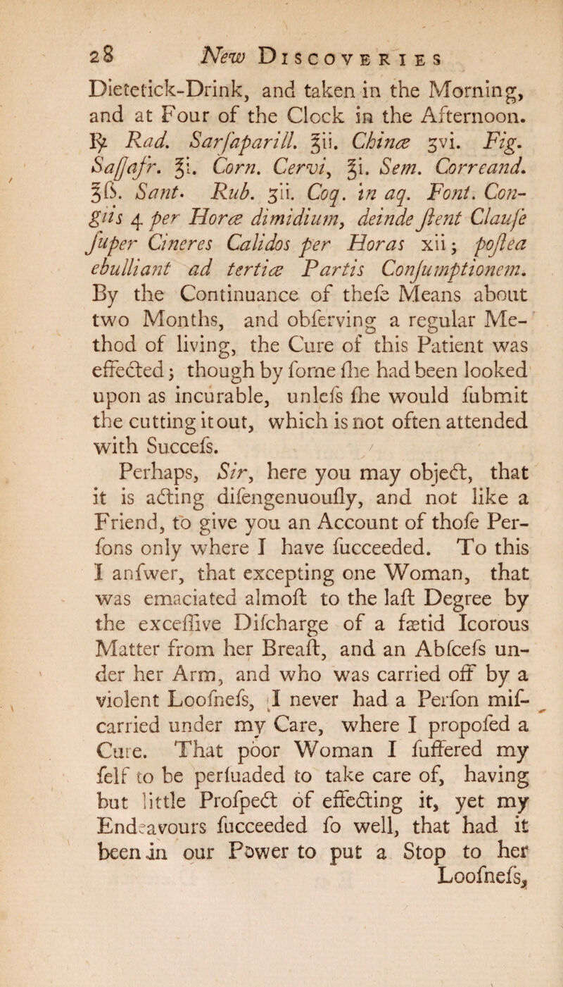 Dietetick-Drink, and taken in the Morning, and at Four of the Clock in the Afternoon. Rad. Sarfaparill. §ii. Chinee svi. Fig. Safjafr. §1. Corn. Cervi, §i. 5m. Cor re and. ^6. /SWr. jii. Coq. in aq. Font. Con- gits 4 Florae dimidium, deinde fient Claufe Juper Cineres Calidos per Horas xii; pojiea ebulliant ad tertice Partis Conjumptionem. By the Continuance of thefe Means about two Months, and obferving a regular Me¬ thod of living, the Cure of this Patient was effected \ though by forne fhe had been looked upon as incurable, unlefs fhe would fubmit the cutting it out, which is not often attended with Succefs. Perhaps, Sir, here you may objedt, that it is adting difengenuoufly, and not like a Friend, to give you an Account of thofe Per- fons only where I have fucceeded. To this I anfwer, that excepting one Woman, that was emaciated almoft to the laft Degree by the exceffive Difcharge of a fetid Icorous Matter from her Bread, and an Abfcefs un- der her Arm, and who was carried off by a violent Loofnefs, 1 never had a Perfon mif- carried under my Care, where I propofed a Cure. That poor Woman I fuffered my felf to be perfuaded to take care of, having but little Profpedt of effecting it, yet my Endeavours fucceeded fo well, that had it been in our Power to put a Stop to her Loofnefs*