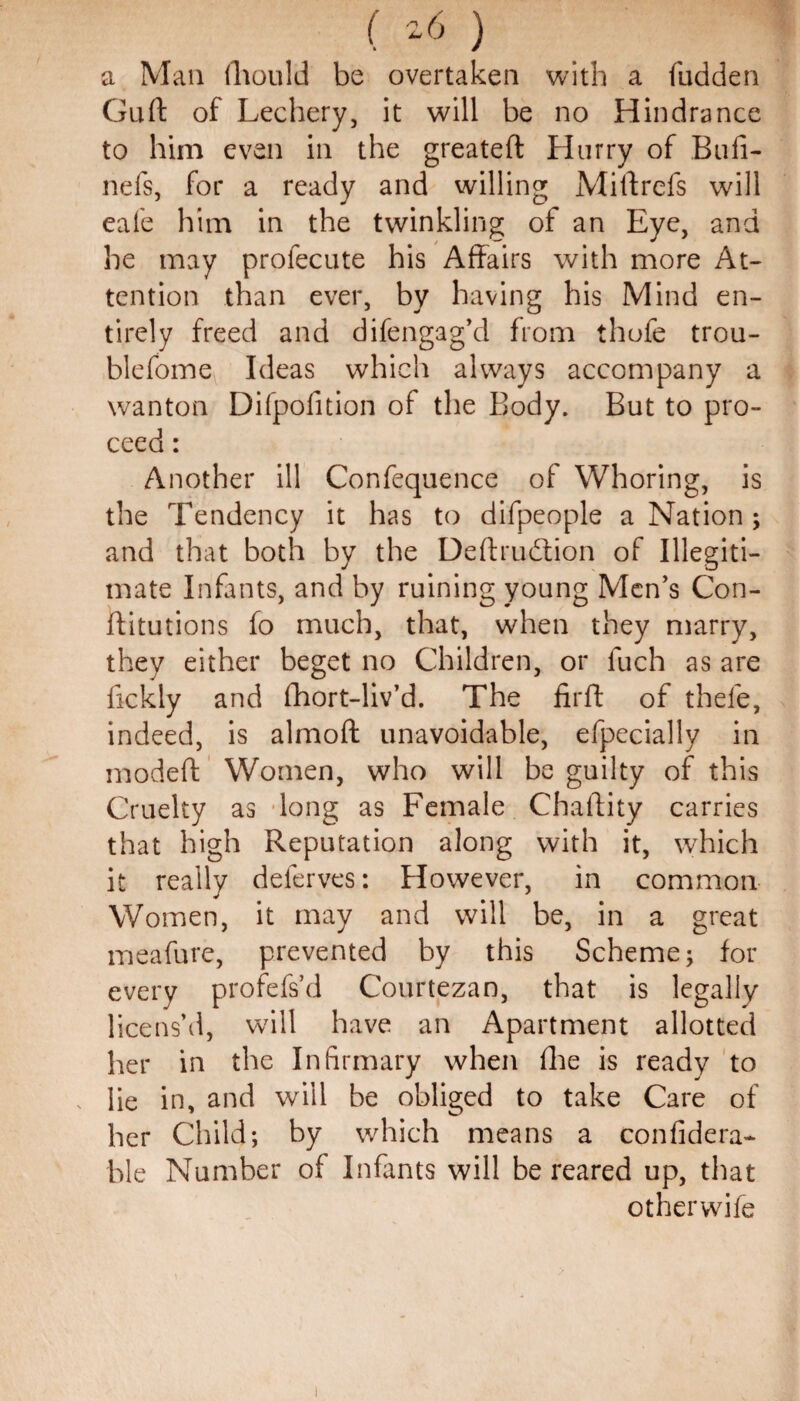a Man fhould be overtaken with a fudden Guft of Lechery, it will be no Hindrance to him even in the greateft Hurry of Bull- nefs, for a ready and willing Mi If refs will eafe him in the twinkling of an Eye, and he may profecute his Affairs with more At¬ tention than ever, by having his Mind en¬ tirely freed and difengag’d from thofe trou- blefome Ideas which always accompany a wanton Difpofition of the Body. But to pro¬ ceed : Another ill Confequence of Whoring, is the Tendency it has to difpeople a Nation ; and that both by the Deftrudtion of Illegiti¬ mate Infants, and by ruining young Men’s Con¬ stitutions fo much, that, when they marry, they either beget no Children, or fuch as are fickly and fhort-liv’d. The firft of thefe, indeed, is almoff unavoidable, efpecially in modeft Women, who will be guilty of this Cruelty as long as Female Chaftity carries that high Reputation along with it, which it really deferves: However, in common Women, it may and will be, in a great meafure, prevented by this Scheme; for every profefs’d Courtezan, that is legally licens’d, will have an Apartment allotted her in the Infirmary when file is ready to lie in, and will be obliged to take Care of her Child; by which means a confidera- ble Number of Infants will be reared up, that otherwile