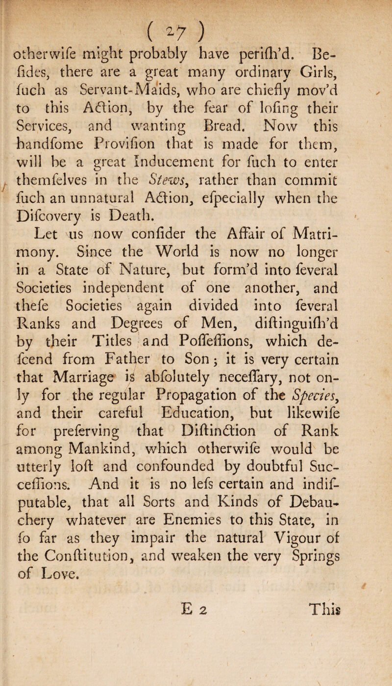 ( ) other wife might probably have perifh’d. Be- Tides, there are a great many ordinary Girls, fuch as Servant-Maids, who are chiefly mov’d to this Adion, by the fear of lofing their Services, and wanting Bread, Now this handfome Provifion that is made for them, will be a great Inducement for fuch to enter themfelves in the Stews, rather than commit fuch an unnatural Addon, efpecially when the Difcovery is Death. Let us now confider the Affair of Matri¬ mony. Since the World is now no longer in a State of Nature, but form’d into feveral Societies independent of one another, and thefe Societies again divided into feveral Ranks and Degrees of Men, diftinguifh’d by their Titles and Pofleffions, which de- fcend from Father to Son; it is very certain that Marriage is ahfolutely neceflary, not on¬ ly for the regular Propagation of the Species, and their careful Education, but likewife for preferving that Diftindion of Rank among Mankind, which otherwife would be utterly loft and confounded by doubtful Suc- ceffions. And it is no lefs certain and indif- putable, that all Sorts and Kinds of Debau¬ chery whatever are Enemies to this State, in fo far as they impair the natural Vigour of the Conftitution, and weaken the very Springs of Love. E 2 This