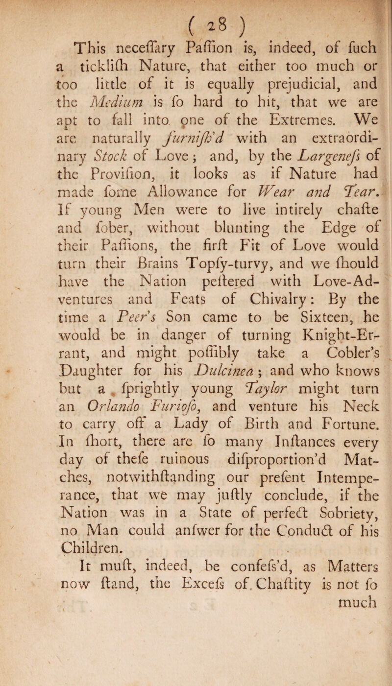 (.*8 ) This neceffary Pafiion is, indeed, of fuch a ticklifh Nature, that either too much or too little of it is equally prejudicial, and the Medium is fo hard to hit, that we are apt to fall into one of the Extremes. We are naturally funiijtid with an extraordi¬ nary Stock of Love ; and, by the Largenejl of the Provilion, it looks as if Nature had made feme Allowance for Wear and Tear. If young Men were to live intirely chafte and fober, without blunting the Edge of their Pafiions, the firft Fit of Love would turn their Brains Topfy-turvy, and we fhould have the Nation peitered with Love-Ad¬ ventures and Feats of Chivalry: By the time a Peers Son came to be Sixteen, he would be in danger of turning Knight-Er¬ rant, and might poffibly take a Cobler’s Daughter for his Dulcinea ; and who knows but a fprightly young Pay lor might turn an Orlando Furiofo, and venture his Neck to carry off a Lady of Birth and Fortune. In lhort, there are fo many Instances every day of thefe ruinous difproportion’d Mat¬ ches, notwithftanding our prefent Intempe¬ rance, that wre may juftly conclude, if the Nation was in a State of perfect Sobriety, no Man could anfwer for the Conduit of his Children. It muff, indeed, be confefs’d, as Matters now {land, the Excefs of. Chaftity is not fo much