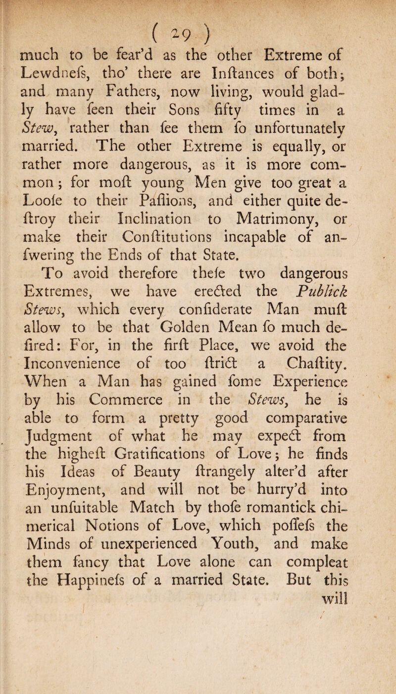 much to be fear’d as the other Extreme of Lewdnefs, tho’ there are Inftances of both; and many Fathers, now living, would glad¬ ly have feen their Sons fifty times in a Stew, rather than fee them fo unfortunately married. The other Extreme is equally, or rather more dangerous, as it is more com¬ mon ; for moll: young Men give too great a Loole to their Pafiions, and either quite de~ ftroy their Inclination to Matrimony, or make their Conftitutions incapable of an- fwering the Ends of that State. To avoid therefore thefe two dangerous Extremes, we have erefted the Publick Stews, which every confiderate Man muft allow to be that Golden Mean fo much de¬ fined : For, in the fir ft Place, we avoid the Inconvenience of too ftridt a Chaftity. When a Man has gained fome Experience by his Commerce in the Stews, he is able to form a pretty good comparative Judgment of what he may expe(ft from the higheft Gratifications of Love; he finds his Ideas of Beauty ftrangely alter’d after Enjoyment, and will not be hurry’d into an unfuitable Match by thofe romantick chi¬ merical Notions of Love, which poffefs the Minds of unexperienced Youth, and make them fancy that Love alone can compleat the Happtnefs of a married State. But this will