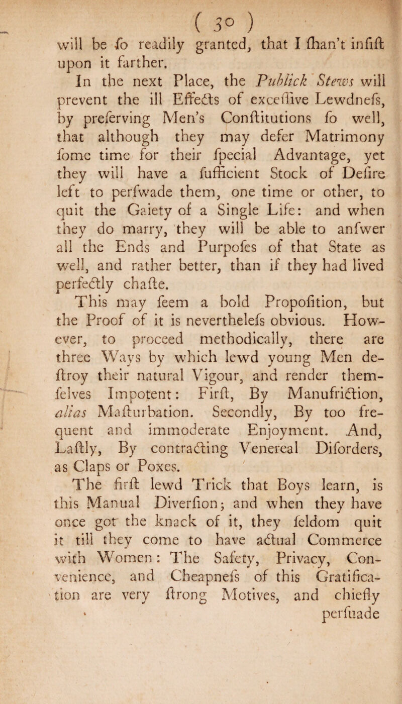 ( 3° ) will be fo readily granted, that I {han’t infill: upon it farther. In the next Place, the Publick Stews will prevent the ill Effects of excefiive Lewdnefs, by preferving Men’s Conftitutions fo well, that although they may defer Matrimony fome time for their fpecial Advantage, yet they will have a fufficient Stock of Defire left to perfwade them, one time or other, to quit the Gaiety of a Single Life: and when they do marry, they will be able to anfwer all the Ends and Purpofes of that State as well, and rather better, than if they had lived perfectly chafte. This may feem a bold Propofition, but the Proof of it is neverthelefs obvious. How¬ ever, to proceed methodically, there are three Ways by which lewd young Men de¬ ft roy their natural Vigour, and render them- felves Impotent: Firft, By Manufridtion, alias Mafturbation. Secondly, By too fre¬ quent and immoderate Enjoyment. And, Laftly, By contracting Venereal Diforders, as Claps or Poxes. The firft lewd Trick that Boys learn, is this Manual Diverfion; and when they have once got the knack of it, they feldom quit it till they come to have adtual Commerce * with Women: The Safety, Privacy, Con¬ venience, and Cheapnefs of this Gratifica¬ tion are very ftrong Motives, and chiefly * perfuade