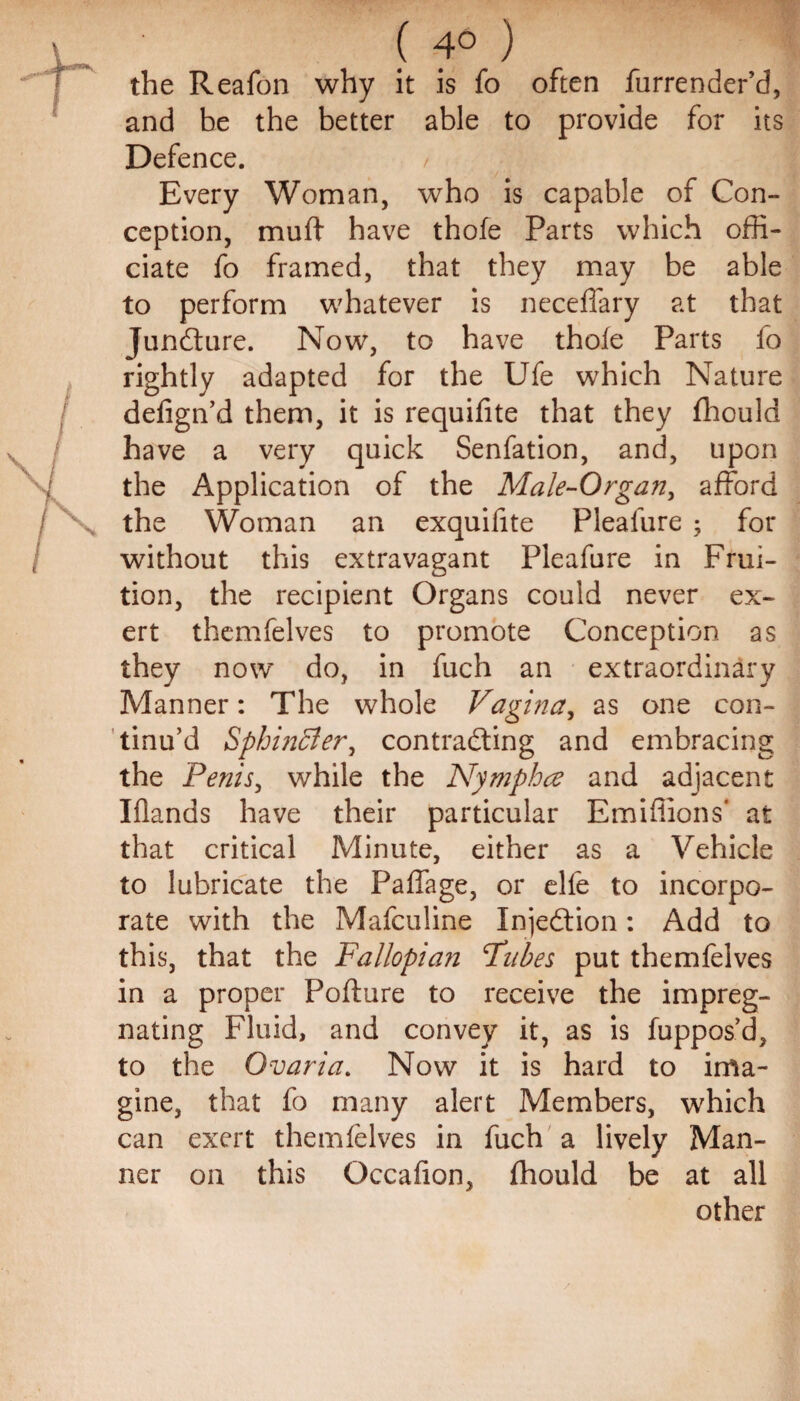 ( 4° ) the Reafon why it is fo often furrender’d, and be the better able to provide for its Defence. Every Woman, who is capable of Con¬ ception, mu ft have thofe Parts which offi¬ ciate fo framed, that they may be able to perform whatever is neceflary at that Juncture. Now, to have thofe Parts fo rightly adapted for the Ufe which Nature defign’d them, it is requifite that they fhould have a very quick Senfation, and, upon the Application of the Male-Organ, afford the Woman an exquifite Plealure ; for without this extravagant Pleafure in Frui¬ tion, the recipient Organs could never ex¬ ert themfelves to promote Conception as they now do, in fuch an extraordinary Manner: The whole Vagina, as one con¬ tinu’d Sphincter, contracting and embracing the Penis, while the Nymphce and adjacent Iflands have their particular Emiffions* at that critical Minute, either as a Vehicle to lubricate the Paffage, or elfe to incorpo¬ rate with the Mafcuiine Injection: Add to this, that the Fallopian Fnbes put themfelves in a proper Pofture to receive the impreg¬ nating Fluid, and convey it, as is fuppos’d, to the Ovaria. Now it is hard to ima¬ gine, that fo many alert Members, which can exert themfelves in fuch a lively Man¬ ner on this Occafion, fhould be at all other