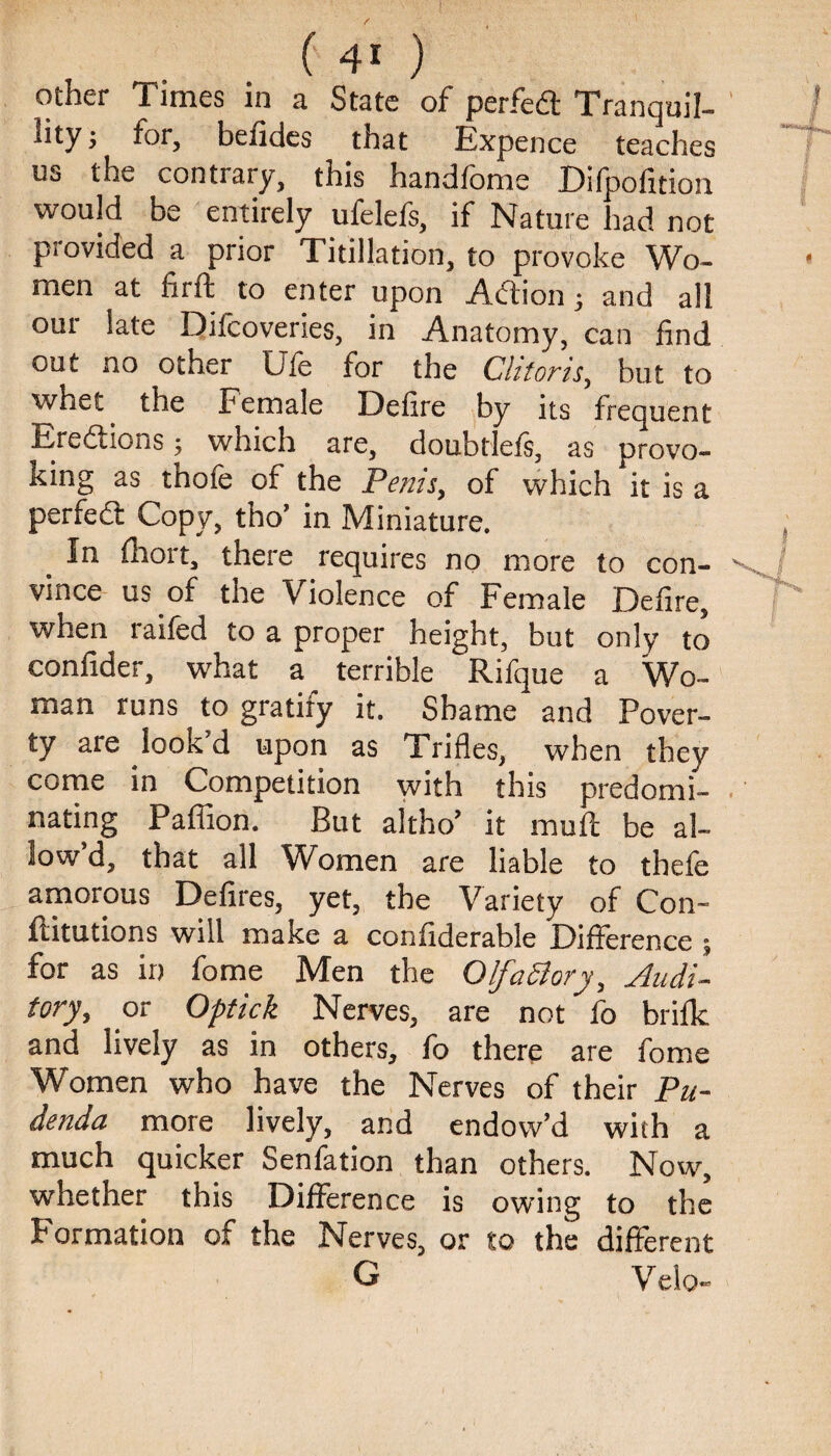 other Times in a State of perfedt Tranquil- lity > for, befides that Expence teaches us the contrary, this handfome Difpofition would be entirely ufelefs, if Nature had not provided a prior Titillation, to provoke Wo¬ men at firft to enter upon Adtion ; and all our late Difcoveries, in Anatomy, can find out no other Ufe for the Clitoris, but to whet the Female Defire by its frequent Eredtions ; which are, doubtlefs, as provo¬ king as thofe of the Penis, of which it is a perfedl Copy, tho’ in Miniature. In fhort, there requires no more to con¬ vince us of the Violence of Female Defire, when raifed to a proper height, but only to confider, what a terrible Rifque a Wo¬ man runs to gratify it. Shame and Pover¬ ty are look d upon as Trifles, when they come in Competition with this predomi¬ nating Paffion. But altho’ it mull be al¬ low d, that all Women are liable to thefe amorous Defires, yet, the Variety of Con¬ futations will make a confiderable Difference ; for as in fome Men the OlfaSlory, Audi¬ tory, or Optick Nerves, are not fo brilk and lively as in others, fo there are fome Women who have the Nerves of their Pu¬ denda more lively, and endow’d with a much quicker Senfation than others. Now, whether this Difference is owing to the Formation of the Nerves, or to the different G Velo-