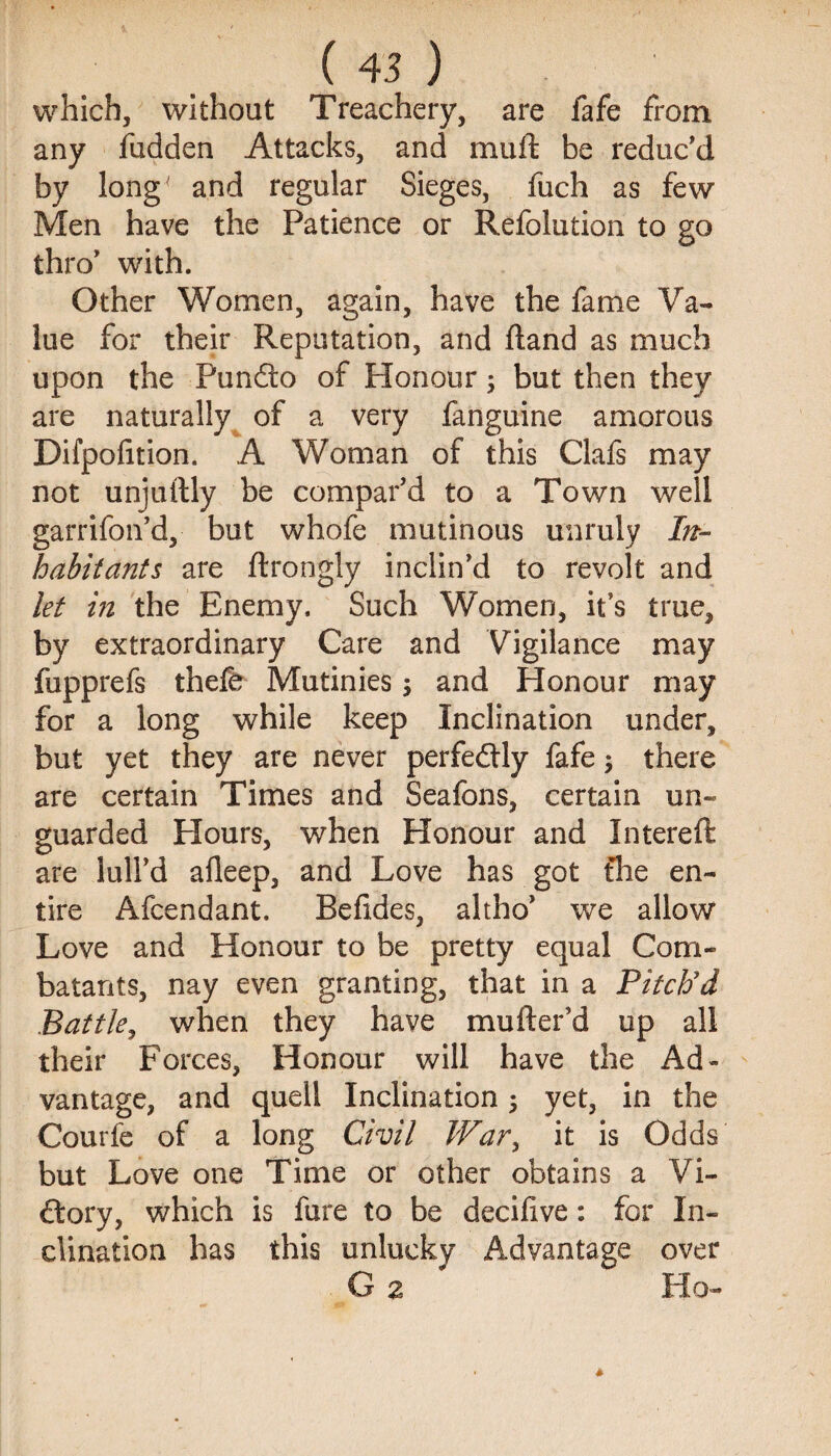 which, without Treachery, are fafe from any fudden Attacks, and muft be reduc’d by long and regular Sieges, fuch as few Men have the Patience or Refolution to go thro’ with. Other Women, again, have the fame Va¬ lue for their Reputation, and ftand as much upon the Pundto of Honour; but then they are naturally of a very fanguine amorous Difpofition. A Woman of this Clafs may not unjuftly be compar’d to a Town well garrifon’d, but whofe mutinous unruly In¬ habitants are ftrongly inclin’d to revolt and let hi the Enemy. Such Women, it’s true, by extraordinary Care and Vigilance may fupprefs thefe Mutinies 5 and Honour may for a long while keep Inclination under, but yet they are never perfectly fafe; there are certain Times and Seafons, certain un¬ guarded Hours, when Honour and Intereft are lull’d afleep, and Love has got fhe en¬ tire Afcendant. Befides, altho’ we allow Love and Honour to be pretty equal Com¬ batants, nay even granting, that in a Pitch'd Battle, when they have mufter’d up all their Forces, Honour will have the Ad¬ vantage, and quell Inclination ; yet, in the Courfe of a long Civil War, it is Odds but Love one Time or other obtains a Vi¬ ctory, which is fure to be deciiive: for In¬ clination has this unlucky Advantage over G 2 Ho-
