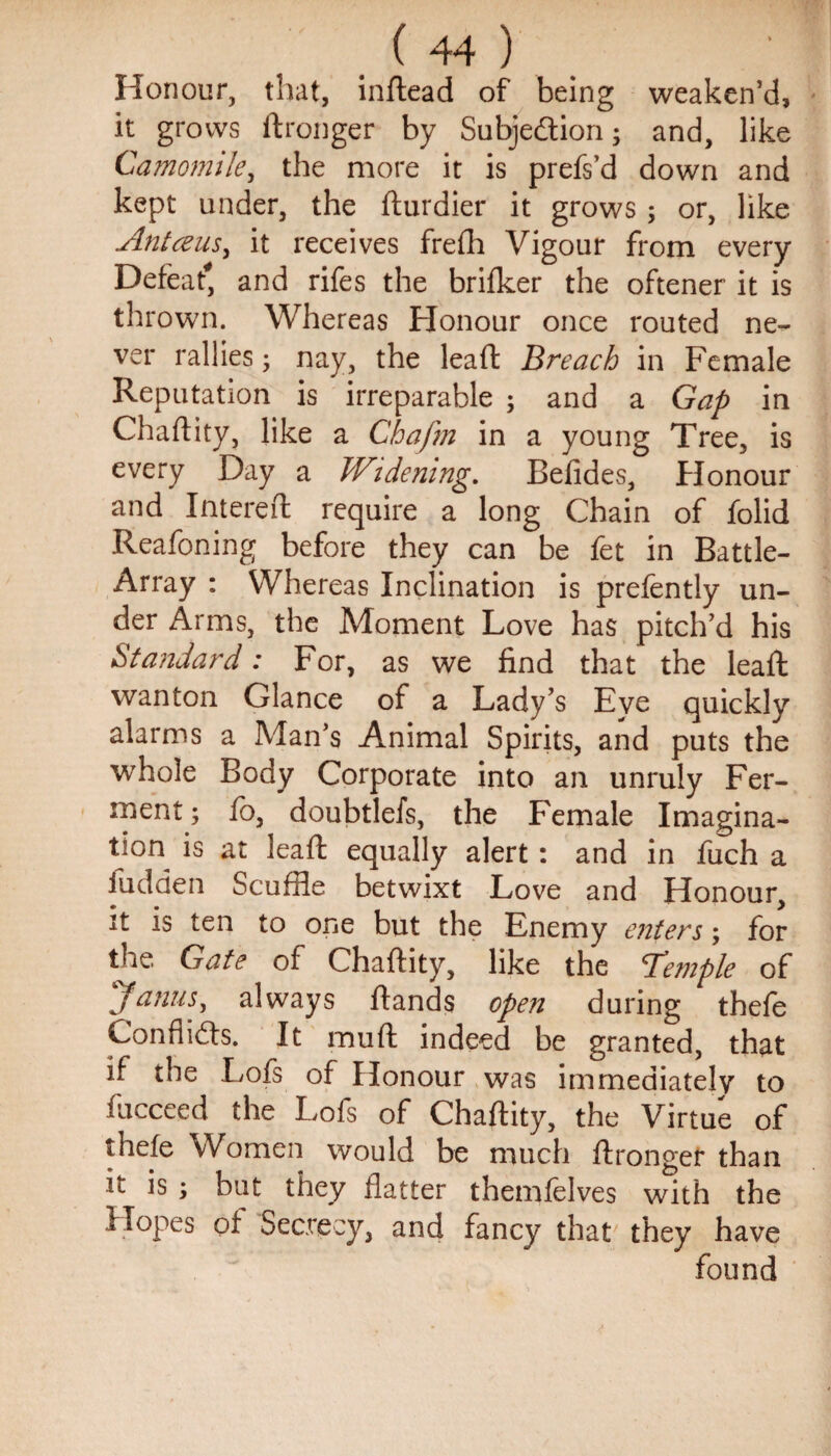 Honour, that, inftead of being weaken’d, it grows ftronger by Subjection; and, like Camomile, the more it is prefs’d down and kept under, the fturdier it grows; or, like Antceus, it receives frefh Vigour from every Defeat*, and rifes the brifker the oftener it is thrown. Whereas Honour once routed ne¬ ver rallies; nay, the lead: Breach in Female Reputation is irreparable ; and a Gap in Chaftity, like a Chafm in a young Tree, is every Day a Widening. Befides, Honour and Intereft require a long Chain of folid Reafoning before they can be fet in Battle- Array : Whereas Inclination is prefently un¬ der Arms, the Moment Love has pitch’d his Standard: For, as we find that the lead: wanton Glance of a Lady’s Eye quickly alarms a Man’s Animal Spirits, and puts the whole Body Corporate into an unruly Fer¬ ment ; fo, doubtlefs, the Female Imagina¬ tion is at leaft equally alert : and in fuch a fudden Scuffle betwixt Love and Honour, it is ten to one but the Enemy enters; for the Gate of Chaftity, like the 'Temple of j anus, always ftands open during thefe Conflicts. It muft indeed be granted, that if the Lofs of Honour was immediately to fucceed the Lofs of Chaftity, the Virtue of thefe Women would be much ftronger than it is ; but they flatter themfelves with the Hopes of Secrecy, and fancy that they have found