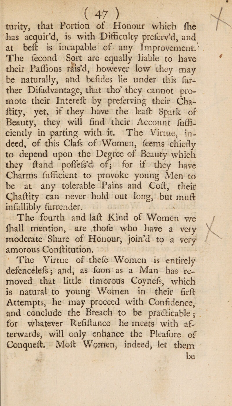 turity, that Portion of Honour which (he has acquir'd, is with Difficulty preferv’d, and at bed is incapable of any Improvement.' The fecond Sort are equally liable to have their Paffions rais'd, however low they may be naturally, and befides lie under thi-s far¬ ther Difadvantage, that tho' they cannot pro¬ mote their Intereft by preferring their Cha- ftity, yet, if they have the leaft Spark of Beauty, they will find their Account ieffi¬ ciently in parting with it. The Virtue, in¬ deed, of this Clafs of Women, feems chiefly to depend upon the Degree of Beauty which they ftand pofiefs’d of5 for if they have Charms fufficient to provoke young Men to be at any tolerable Pains and Coft, their CJiaftity can never hold out long, but muft infallibly furrender. The fourth and laft Kind of Women we {hall mention, are thofe who have a very moderate Share of Honour, join'd to a very amorous Conftitution. The Virtue of thefe Women is entirely defencelefs; and, as foon as a Man has re¬ moved that little timorous Coynefs, which is natural to young Women in their firft Attempts, he may proceed with Confidence, and conclude the Breach to be practicable ; for whatever Refiftance he meets with af¬ terwards, will only enhance the Pleafure of Conqueft. Molt Women, indeed, let them be
