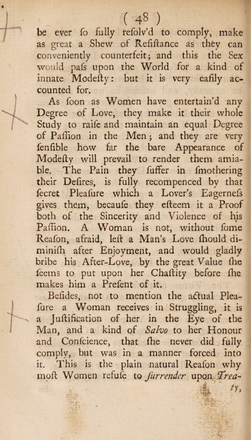 be ever fo fully refolv’d to comply, make as great a Shew of Refiftance as they can conveniently counterfeit; and this the Sex would pafs upon the World for a kind of innate Modefty: but it is very eafily ac¬ counted for. As foon as Women have entertain’d any Degree of Love, they make it their whole Study to raife and maintain an equal Degree of Paffion in the Men; and they are very fenlible how far the bare Appearance of Modeflv will prevail to render them amia¬ ble. The Pain they fuffer in fmothering their Defires, is fully recompenced by that fecret Pleafure which a Lover’s Eagernefs gives them, becaufe they efteem it a Proof both of the Sincerity and Violence of his Paffion. A Woman is not, without fome Reafon, afraid, left a Man’s Love fhould di- minifh after Enjoyment, and would gladly bribe his After-Love, by the great Value file feems to put upon her Chaftity before fhe makes him a Prefent of it. Beiides, not to mention the adtual Plea¬ fure a Woman receives in Struggling, it is a Juftification of her in the Eye of the Man, and a kind of Salvo to her Honour and Confcience, that fhe never did fully comply, but was in a manner forced into it. This is the plain natural Reafon why moft Women refufe to fur render upon frea-