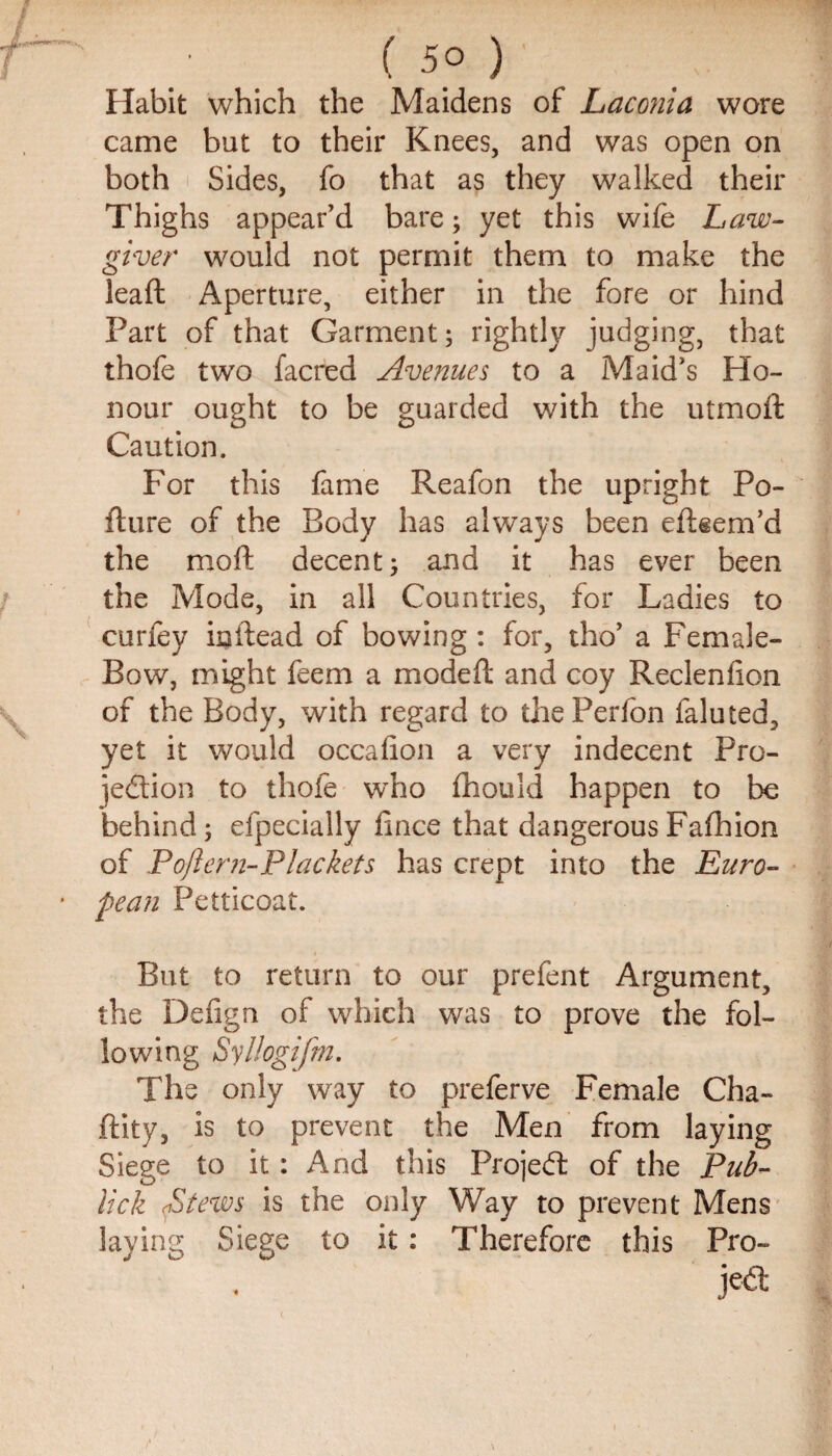 Habit which the Maidens of Laconia wore came but to their Knees, and was open on both Sides, fo that as they walked their Thighs appear’d bare; yet this wife Law¬ giver would not permit them to make the leaft Aperture, either in the fore or hind Part of that Garment; rightly judging, that thofe two facred Avenues to a Maid’s Ho¬ nour ought to be guarded with the utmoft Caution. For this fame Reafon the upright Po- fture of the Body has always been eftgem’d the moft decent; and it has ever been the Mode, in all Countries, for Ladies to curfey inftead of bowing: for, tho’ a Female- Bow, might feem a modefl and coy Reclenfion of the Body, with regard to thePerfon faluted, yet it would occafion a very indecent Pro- jedlion to thofe who fhould happen to be behind; efpecially lince that dangerousFafhion of Poftern-Plackets has crept into the Euro¬ pean Petticoat. But to return to our prefent Argument, the Defign of which was to prove the fol¬ lowing Syllogifm. The only way to preferve Female Cha- feity, is to prevent the Men from laying Siege to it: And this Projed of the Pub- lick (Stews is the only Way to prevent Mens laying Siege to it : Therefore this Pro- je<a