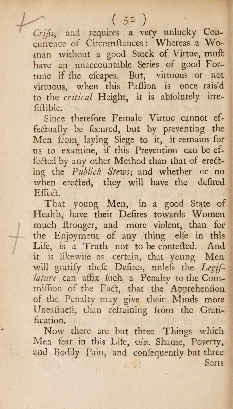 / ( 5- ) ' : Crijis, and requires a very unlucky Con¬ currence of Circnmfiances: Whereas a Wo¬ man without a good Stock of Virtue, mud: have an unaccountable Series of good For¬ tune if die efcapes. But, virtuous or not virtuous, when this Paffion is once rais’d to the critical Height, it is abfolutely irre- fiftible. Since therefore Female Virtue cannot ef¬ fectually be fecured, but by preventing the Men froni laying Siege to it, it remains for us to examine, if this Prevention can be ef¬ fected by any other Method than that of erect¬ ing the Publick Stews-, and whether or no when ereCted, they will have the defired EfFeCt. That young Men, in a good State of Health, have their Defires towards Women much ftronger, and more violent, than for the Enjoyment of any thing elfe in this Life, is a Truth not to be contefled. And it is likewife as certain, that young Men will gratify thefe Defires, unlefs the Legif- lature can affix fuch a Penalty to the Com- miffion of the FaCt, that the Appreheniion of the Penalty may give their Minds more Uneafiuefs, than refraining from the Grati¬ fication. Now there are but three Things which Men fear in this Life, viz. Shame, Poverty, and Bodily Pain, and confequently but three Sorts