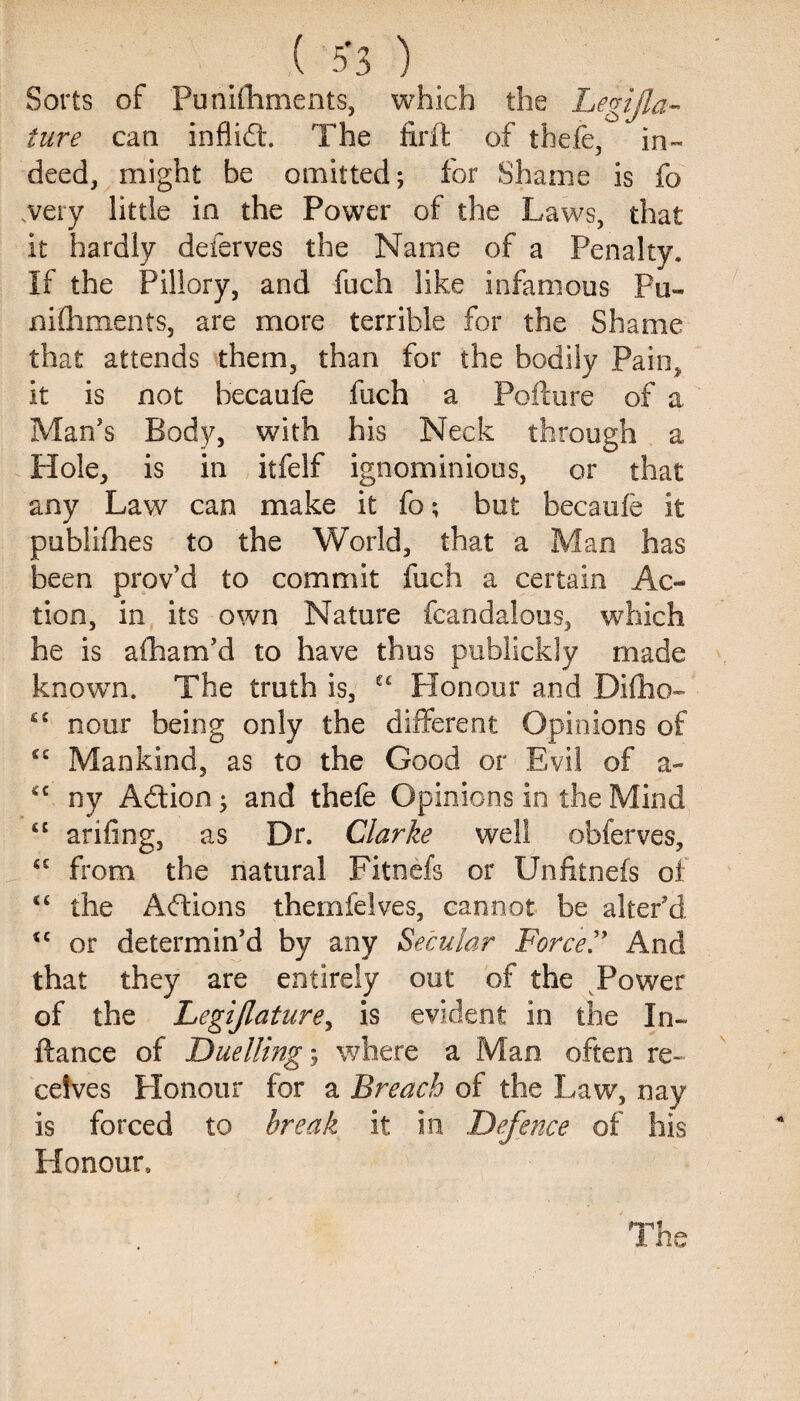 ( 5*3 ) Sorts of Punishments, which the Legisla¬ ture can inflid. The firft of thefe, in- deed, might be omitted; for Shame is fo very little in the Power of the Laws, that it hardly deferves the Name of a Penalty. If the Pillory, and fuch like infamous Pu- nifliments, are more terrible for the Shame that attends them, than for the bodily Pain, it is not hecaufe fuch a Pofture of a Man's Body, with his Neck through a Hole, is in itfelf ignominious, or that any Law can make it fo; but becaufe it publishes to the World, that a Man has been proved to commit fuch a certain Ac¬ tion, in its own Nature fcandalous, which he is afham'd to have thus publickly made known. The truth is, C£ Honour and Difho- £C nour being only the different Opinions of £C Mankind, as to the Good or Evil of a- 4C ny Adion; and thefe Opinions in the Mind ££ arifing, as Dr. Clarke well obferves, C£ from the natural Fitnefs or Unfitnefs oi “ the Adions themfelves, cannot be alter'd <e or determin'd by any Secular Force .” And that they are entirely out of the Power of the Legijlature, is evident in the In- ftance of Duelling$ where a Man often re¬ ceives Honour for a Breach of the Law, nay is forced to break it In Defence of his Honour, The