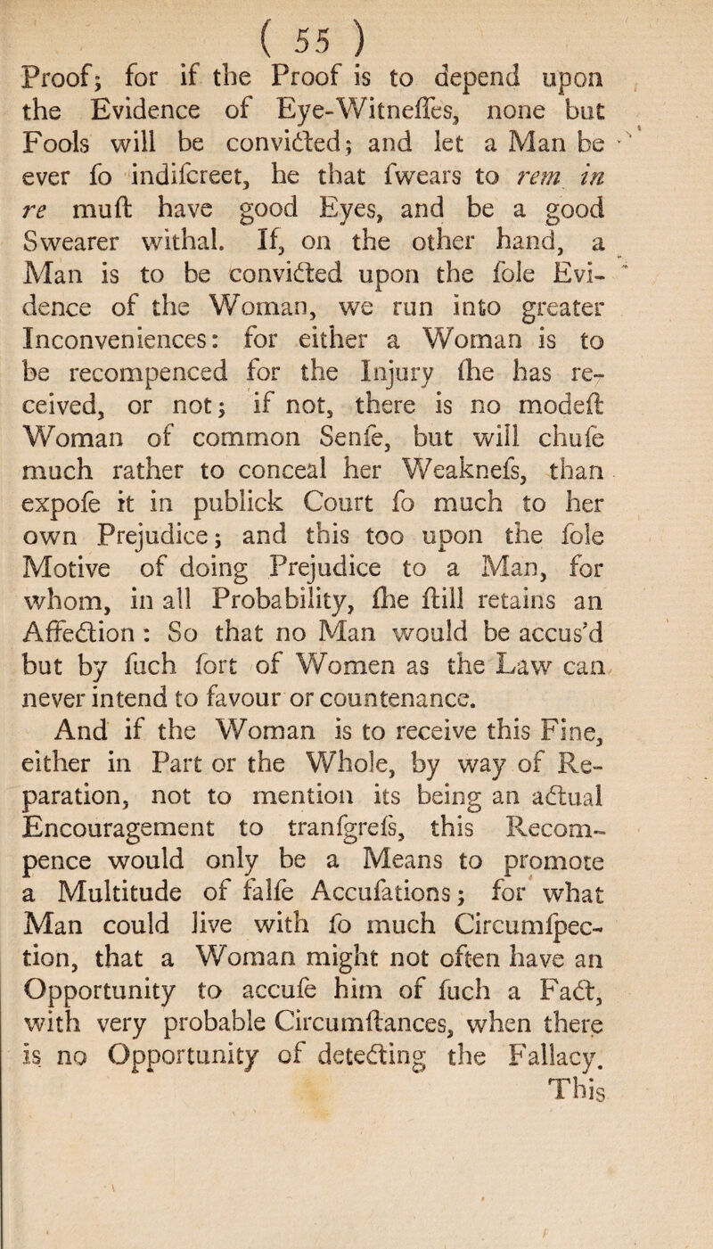 Proof; for if the Proof is to depend upon the Evidence of Eye-Witneffes, none but Fools will be convidled; and let a Man be ever fo indifcreet, he that fwears to rem in re muft have good Eyes, and be a good Swearer withal. If, on the other hand, a Man is to be convicted upon the foie Evi¬ dence of the Woman, we run into greater Inconveniences: for either a Woman is to be recompenced for the Injury fhe has re¬ ceived, or not; if not, there is no modeft Woman of common Senfe, but will chafe much rather to conceal her Weaknefs, than expofe it in publick Court fo much to her own Prejudice; and this too upon the foie Motive of doing Prejudice to a Man, for whom, in all Probability, fhe ftill retains an Affedtion: So that no Man would be accus'd but by fuch fort of Women as the Law can never intend to favour or countenance. x4nd if the Woman is to receive this Fine, either in Part or the Whole, by way of Re¬ paration, not to mention its being an adtual Encouragement to tranfgrefs, this Recom- pence would only be a Means to promote a Multitude of falfe Accufations; for what Man could live with fo much Circumipec- tion, that a Woman might not often have an Opportunity to accufe him of fuch a Fadt, with very probable Circumftances, when there Is no Opportunity of detedling the Fallacy. This