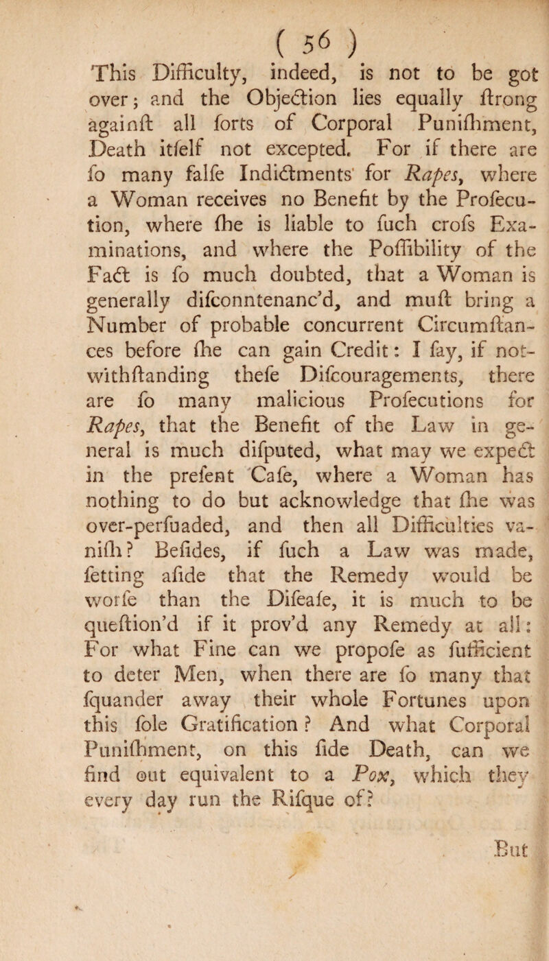 This Difficulty, indeed, is not to be got over; and the Objection lies equally ftrong againft all forts of Corporal Punifhment, Death itfelf not excepted. For if there are fo many falfe Indictments' for Rapesy where a Woman receives no Benefit by the Profecu- tion, where fhe is liable to fuch crofs Exa¬ minations, and where the Poffibility of the FaCt is fo much doubted, that a Woman is generally difconntenanc’d, and muft bring a Number of probable concurrent Circumftan- ces before fhe can gain Credit: I fay, if not- withftanding thefe Difcouragements, there are fo many malicious Profecutions for Rapes, that the Benefit of the Law in ge¬ neral is much difputed, what may we expedt in the prefent Cafe, where a Woman has nothing to do but acknowledge that fhe was over-perfuaded, and then all Difficulties va- niffi? Befides, if fuch a Law was made, fetting afide that the Remedy would be worfe than the Difeafe, it is much to be queftion’d if it prov’d any Remedy at all: For what Fine can we propofe as fufficient to deter Men, when there are fo many that fquander away their whole Fortunes upon this foie Gratification ? And what Corporal Punifhment, on this fide Death, can we find out equivalent to a Pox, which they every day run the Rifque of? But