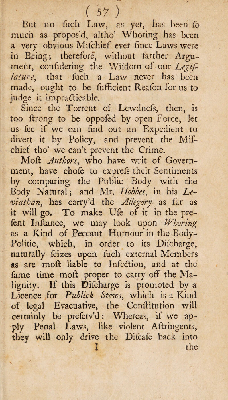 But no fuch Law, as yet, lias been fc much as propos'd, altho’ Whoring has been a very obvious Mifchief ever fince Laws were in Being; therefore, without farther Argu¬ ment, confidering the Wifdom of our Legif- lature, that fuch a Law never has been made, oueht to be fufficient Reafon for us to judge it impracticable. Since the Torrent of Lewdnefs, then, is too ftrong to be oppofed by open Force, let us fee if we can find out an Expedient to divert it by Policy, and prevent the Mif¬ chief tho’ we can't prevent the Crime. Moft Authors, who have writ of Govern¬ ment, have chofe to exprefs their Sentiments by comparing the Public Body with the Body Natural; and Mr. Hobbes, in his Le¬ viathan, has carry’d the Allegory as far as it will go. To make Ufe of it in the pre- fent Inftance, we may look upon Whoring as a Kind of Peccant Humour in the Body- * Politic, which, in order to its Difcharge, naturally feizes upon fuch external Members as are moft liable to Infedion, and at the fame time moft proper to carry off the Ma- lignity. If this Difcfiarge is promoted by a Licence for Publick Stews, which is a Kind of legal Evacuative, the Conftitution will certainly be preferv’d: Whereas, if we ap¬ ply Penal Laws, like violent Aftringents, they will only drive the Difeafe back into I the