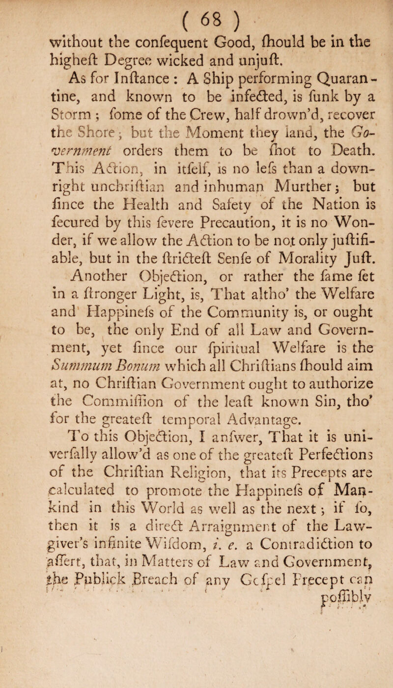 without the confequent Good, fhould be in the higheft Degree wicked and unjuft. As for Inftance : A Ship performing Quaran¬ tine, and known to be infeded, is funk by a Storm ; fome of the Crew, half drown’d, recover the Shore; but the Moment they land, the Go¬ vernment orders them to be fhot to Death. This Action, in itfeif, is no lefs than a down¬ right unchriftian and inhuman Murther; but fince the Health and Safety of the Nation is j fecured by this fevere Precaution, it is no Won¬ der, if we allow the Adion to be no.t only juftifi- able, but in the ftrideft Senfe of Morality Juft. Another Objedion, or rather the fame fet in a ftronger Light, is, That altho5 the Welfare and Happinefs of the Community is, or ought to be, the only End of all Law and Govern¬ ment, yet fince our fpiritual Welfare is the Summum Bonum which all Chriftians fhould aim at, no Chriftian Government ought to authorize the Commiffion of the leaft known Sin, tho' for the greateft temporal Advantage. To this Objedion, I anfwer, That it is uni- verfally allow’d as one of the greateft Perfedions of the Chriftian Religion, that its Precepts are calculated to promote the Happinefs of Man¬ kind in this World as well as the next; if lb, then it is a dired Arraignment of the Law¬ giver’s infinite Wifdom, i. e. a Contradidion to aftert, that, in Matters of Lav/ and Government, the Publick Breach of any Gcfpel Precept can %i'- + ' • • f . - a . . » ( J i * '■ 1 nn i