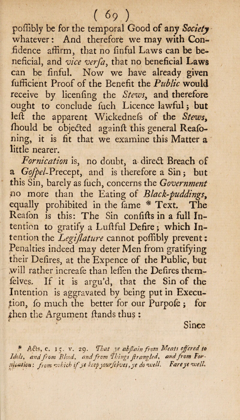 poffibly be for the temporal Good of any Society whatever: And therefore we may with Con¬ fidence affirm, that no finful Laws can be be¬ neficial, and vice verfa, that no beneficial Laws can be finful. Now we have already given fufficient Proof of the Benefit the Public would receive by licenfing the Stews, and therefore ought to conclude fuch Licence lawful; but left the apparent Wickednefs of the Stews, fhould be objected againft this general Reafo- ning, it is fit that we examine this Matter a little nearer. Fornication is, no doubt, a direct Breach of a Gofpel-Precept, and is therefore a Sin; but this Sin, barely as fuch, concerns the Government no more than the Eating of Black-puddings, equally prohibited in the fame * Text. The Reafon is this: The Sin confifts in a full In¬ tention to gratify a Luftful Defire; which In¬ tention the Legijlature cannot poffibly prevent: Penalties indeed may deter Men from gratifying their Defires, at the Expence of the Public, but will rather increafe than leflen the Defires them- felves. If it is argu’d, that the Sin of the Intention is aggravated by being put in Execu¬ tion, fo much the better for our Purpofe ; for .then the Argument ftands thus: Since f Ahte, c. I 5. v. 29. ‘That ye abfiain from Meats offered to Idols, and from Blood, and from Things fir angled, and from For- feat ion: from •which if je keep yourfefaes fye do welt Fareye well.