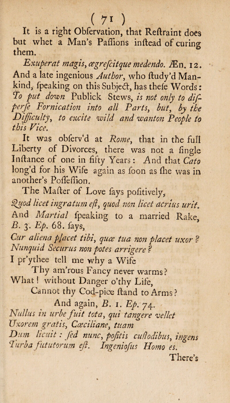It is a right Obfervation, that Reftraint does but whet a Man’s Paffions inftead of curing them. Exuperat magis, cegrefcitquemedendo. JEn. 12. And a late ingenious Author, who ftudy’d Man¬ kind, (peaking on this Subje6t, has thefe Words: To put down Publick Stews, is not only to dif- perfe Fornication into all Parts, but the Difficulty, osaVc? wanton People to this Vice. ' It was obferv’d at Rome, that in the full Liberty of Divorces, there was not a (ingle Inftance of one in fifty Years: And that Cato long’d for his Wife again as foon as (lie was in another’s PofTeffion. The Mailer of Love fays pofitively, Quod licet ingratum eft, quod non licet dcrius urit. And Martial fpeaking to a married Rake, B. 3. Ep. 68. fays, Cur a hen a placet tibi, quae tua non placet uxor ? Nunquid Securus non potes arrigere ? I pr’ythee tell me why a Wife Thy am’rous Fancy never warms? What! without Danger o’thy Life, Cannot thy Cod-pice (land to Arms? And again, B. 1. Ep. 74. Nullus in urbe fuit iota, qui tangere vellet XJxorem gratis, Cceciliane, tuam Dum hcuit .* fed nunc, pofftis cufiodibus, in gens Turba fututorum eft, Ingeniqfus Homo es. There’s