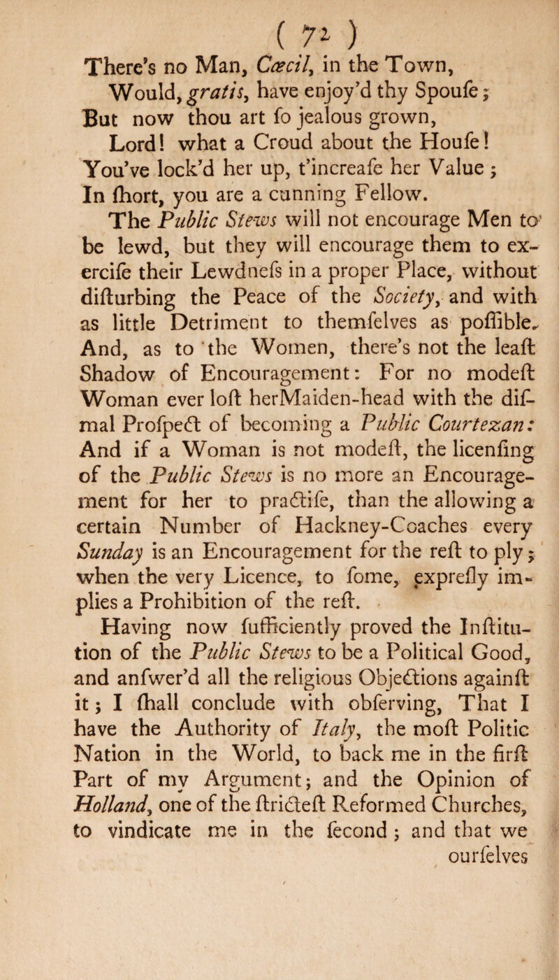 ( 7* ) There’s no Man, Ccecil, in the Town, Would, gratis, have enjoy’d thy Spoufe; But now thou art fo jealous grown, Lord! what a Croud about the Houfe! You’ve lock’d her up, t’increafe her Value; In fhort, you are a cunning Fellow. The Public Stews will not encourage Men to- be lewd, but they will encourage them to ex- ercife their Lewdnefs in a proper Place, without difturbing the Peace of the Society, and with as little Detriment to themfelves as poffible. And, as to the Women, there’s not the leaft Shadow of Encouragement: For no modeft Woman ever loft herMaiden-head with the dif- mal Profpedt of becoming a Public Courtezan: And if a Woman is not modeft, the licenfing of the Public Stews is no more an Encourage¬ ment for her to pradtife, than the allowing a certain Number of Hackney-Coaches every Sunday is an Encouragement for the reft to ply; when the very Licence, to fome, exprefly im¬ plies a Prohibition of the reft. Having now fufficiently proved the Inftitu- tion of the Public Stews to be a Political Good, and anfwer’d all the religious Objections againft it j I fhall conclude with obferving, That I have the Authority of Italy, the moft Politic Nation in the World, to back me in the firft Part of my Argument; and the Opinion of Holland, one of the ftridteft Reformed Churches, to vindicate me in the fecond ; and that we ourfelves