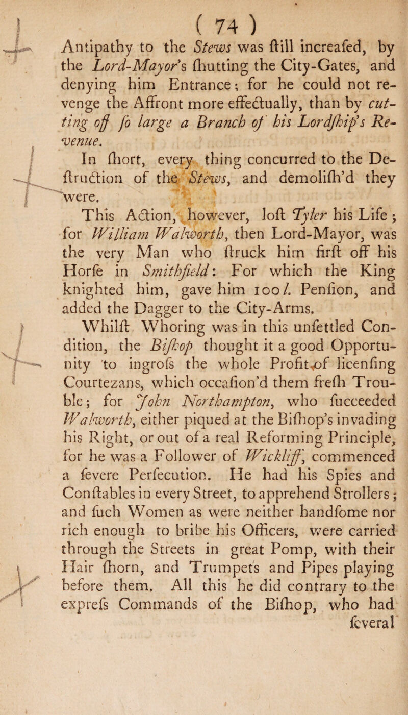 Antipathy to the Stews was (fill increafed, by the Lord-Mayor's (hutting the City-Gates, and denying him Entrance; for he could not re¬ venge the Affront more effectually, than by cut¬ ting off fo large a Branch of his Lordjhip's Re¬ venue. In fhort, every thing concurred to the De- ftruCtion of the Stews, and demolifh’d they were. This Action, however, loft Tyfer his Life ; for William Walworth, then Lord-Mayor, was the very Man who (truck hirn firft off his Horfe in Smithfield: For which the King knighted him, gave him ioo/. Penfion, and added the Dagger to the City-Arms. Whilft Whoring was in this unfettled Con¬ dition, the Bifiop thought it a good Opportu¬ nity to ingrofs the whole Profit^of licenfing Courtezans, which occalion’d them frefh Trou¬ ble ; for ‘John Northampton, who fucceeded Walworth, either piqued at the Bifhop’s invading his Right, or out of a real Reforming Principle, for he was a Follower of Wicklifj\ commenced a fevere Perfecution. He had his Spies and Constables in every Street, to apprehend Strollers; and fuch Women as were neither handfome nor rich enough to bribe his Officers, were carried through the Streets in great Pomp, with their Hair (horn, and Trumpets and Pipes playing before them. All this he did contrary to the exprefs Commands of the Bifhop, who had fcveral