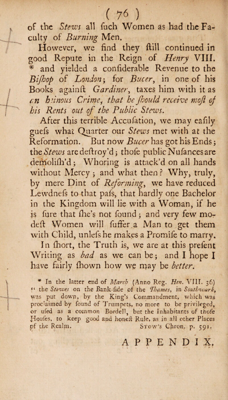 of the Stews all fuch Women as had the Fa¬ culty of Burning Men. However, we find they ftill continued in good Repute in the Reign of Henry VIII. * and yielded a confiderable Revenue to the Bifhop of London; for Bucer, in one of his Books againft Gardiner, taxes him with it as an heinous Crime, that he Jhould receive moji oj his Rents out of the Public Stews. After this terrible Accufation, we may eafily guefs what Quarter our Stews met with at the Reformation. But now Bucer has got his Ends 5 the Stews are deftroy’d; thofe public Nufances are detftolifh’d ; Whoring is attack’d on all hands without Mercy and what then ? Why, truly, by mere Dint of Reforming, we have reduced Lewdnefs to that pafs, that hardly one Bachelor in the Kingdom will lie with a Woman, if he is fare that (lie’s not found; and very few mo- defl Women will fuffer.a Man to get them with Child, unlefshe makes a promife to marry. In fhort, the Truth is, we are at this prefent Writing as bad as we can be; and I hope I have fairly fhown how we may be better. * In the latter end of March (Anno Reg. Hen. VIII. 36) f‘ the St eaves on the Bank-fide of the Thames, in Southwark, was put down, by the King’s Commandment, which was proclaimed by found of Trumpets, no more to be privileged, or ufed as a common Bordell, but the Inhabitants of thofe Jrloufes, to keep good and honell Rule, as in all other Places pf the B_ealm. Stow's Chron. p. 591. APPENDIX. * * „ * * 