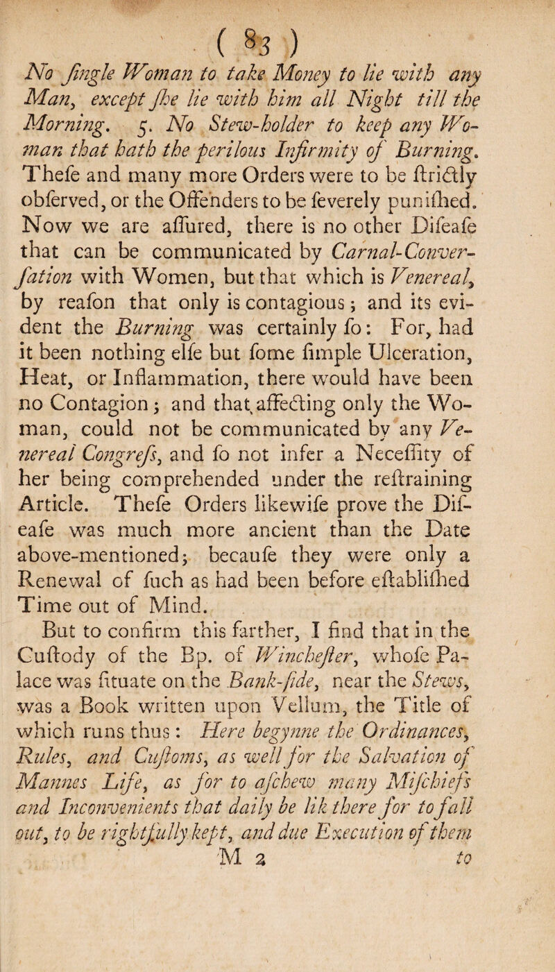 ’ (%) No Jingle IVmi an to take Money to lie with any Man, except Jhe lie with him all Night till the Morning. 5. No Stew-holder to keep any Wo¬ man that hath the per Horn Infirmity of Burning. Thefe and many more Orders were to be firidtly obferved, or the Offenders to be feverely punifhed. Now we are allured, there is no other Difeafe that can be communicated by Carnal-Conver- fation with Women, but that which is Venereal\ by reafon that only is contagious; and its evi¬ dent the Burning was certainly fo: For, had it been nothing elfe but fome Ample Ulceration, Heat, or Inflammation, there would have been no Contagion ; and that affecting only the Wo¬ man, could not be communicated by any Ve¬ nereal Congrefs, and fo not infer a Neceffity of her being comprehended under the retraining Article. Thefe Orders like wife prove the Dif¬ eafe was much more ancient than the Date above-mentioned; becaufe they were only a Renewal of fuch as had been before eflabliihed Time out of Mind. Rut to confirm this farther, I find that in the Cuftody of the Bp. of Winchefier, whole Pa¬ lace was fltuate on the Bank-fidey near the Stewsy was a Book written upon Vellum, the Title of which runs thus: Here begynne the Ordinances, Rules, and Cufiomsy as well for the Salvation of Mamies Life, as for to a [chew many Mi]chiefs and Inconvenients that daily be lik therefor tofall out, to be rightfully kept, and due Execution of them M a to