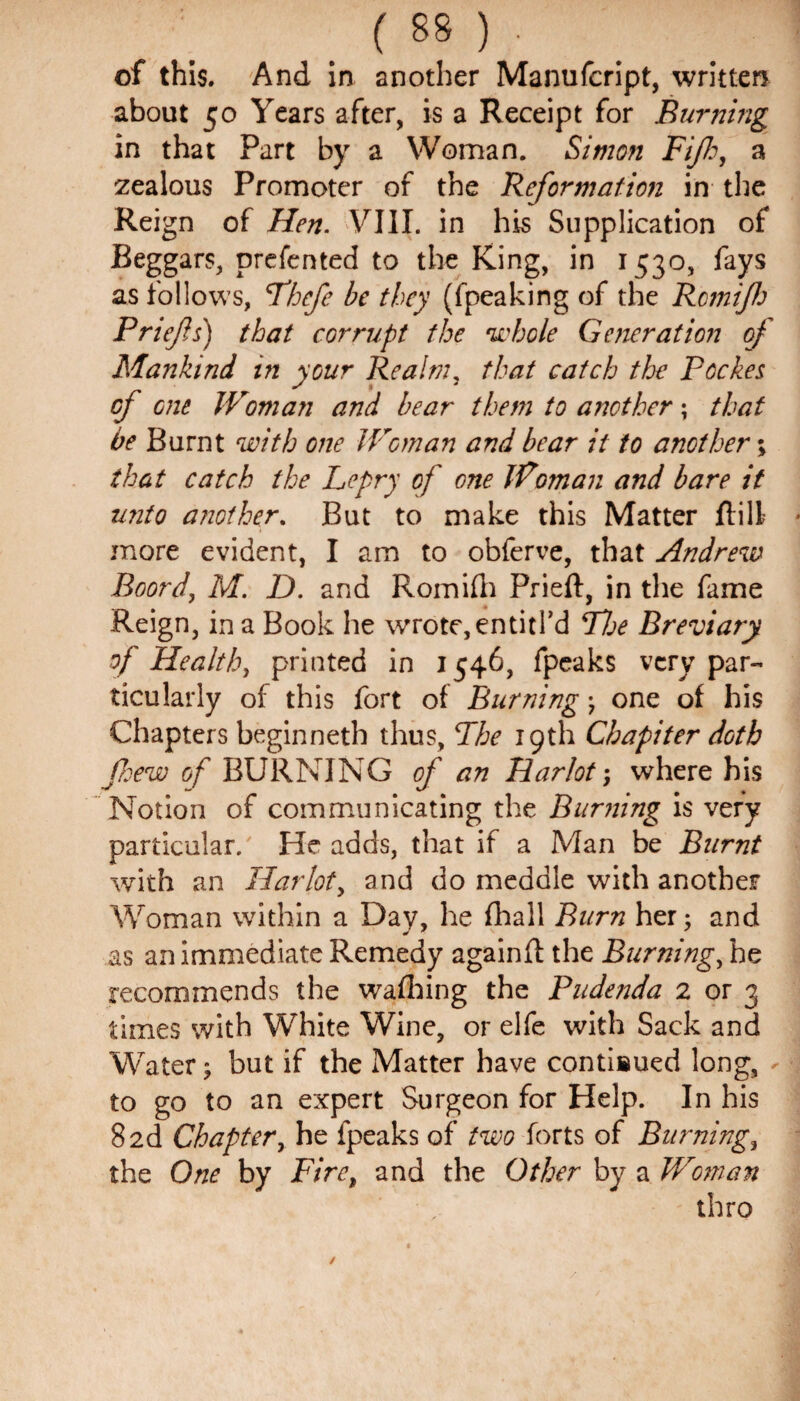 of this. And in another Manufcript, written about 50 Years after, is a Receipt for Burning in that Part by a Woman. Simon Fiji:, a zealous Promoter of the Reformation in the Reign of Hen. VIII. in his Supplication of Beggars, prefented to the King, in 1530, fays as follows, Fhefe be they (fpeaking of the Rcmijh Priefs) that corrupt the whole Generation of Mankind in your Realm, that catch the Peekes cf one Woman and bear them to another; that be Burnt with one Woman and bear it to another; that catch the Lepry of one Woman and bare it unto another. But to make this Matter ft ill * more evident, I am to obferve, that Andrew Boord, M. D. and Romifh Prieft, in the fame Reign, in a Book he wrote, entitl’d Hoe Breviary of Healthy printed in 1546, fpeaks very par¬ ticularly of this fort of Burning ; one of his Chapters beginneth thus, Fhe 19th Chapiter doth few of BURNING of an Harlot; where his Notion of communicating the Burning is very particular. He adds, that if a Man be Burnt with an Harlot, and do meddle with another Woman within a Day, he fhall Burn her; and as an immediate Remedy againft the Burning, he recommends the wafhing the Pudenda 2 or 3 times with White Wine, or elfe with Sack and Water; but if the Matter have contisued long, - to go to an expert Surgeon for Help. In his 82d Chapter, he fpeaks of two forts of Burnings the One by Fire, and the Other by a Woman thro
