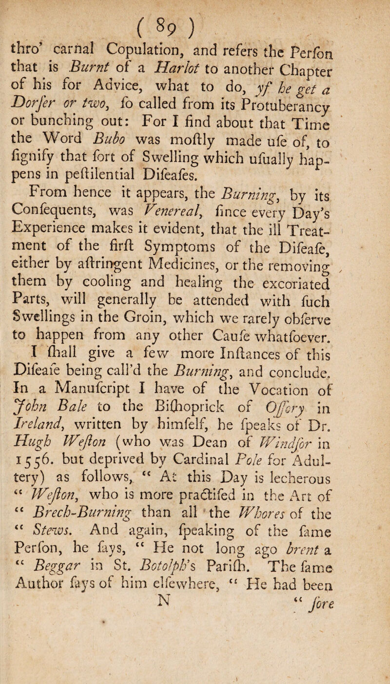 ( §9 ) thro’ carnal Copulation, and refers the Perfon that is Burnt of a Harlot to another Chapter of his for Advice, what to do, yf he get a Dorfer or two, fo called from its Protuberancy or bunching out: For I find about that Time the Word Bubo was moftly made ufe of, to fignify that fort of Swelling which ufually hap¬ pens in peftilential Difeafes. From hence it appears, the Burning, by its Confequents, was Venereal, fince every Day’s Experience makes it evident, that the ill Treat¬ ment of the firfl Symptoms of the Difeafe, either by aftringent Medicines, or the removing them by cooling and healing the excoriated Parts, will generally be attended with fuch Swellings in the Groin, which we rarely oblerve to happen from any other Caufe whatfoever. I {hall give a few more Inftances of this Difeafe being call’d the Burning, and conclude. In a Manufcript I have of the Vocation of John Bale to the Eifhoprick of Ojory in Ireland, written by bimfelf, he fpeaks of Dr. Hugh Wejlon (who was Dean of Wind for in 1556. but deprived by Cardinal Pole for Adul¬ tery) as follows, “ At this Day is lecherous “ Wejlon, who is more practifed in the Art of “ Brech-Burning than all the Whores of the “ Stews. And again, {peaking of the fame Perfon, he fays, “ He not long ago brent a “ Beggar in St. Botolpk’s Parifli. The fame Author fays of him elfewhere, “ He had been N “ fore