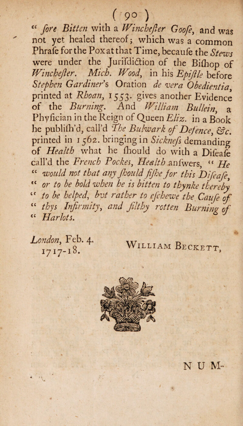 “ fore Bitten with a Winchefier Goofe, and was not yet healed thereof; which was a common Phrafeforthe Poxat that Time, becaufe the Stews were under the Jurifdidtion of the Bifliop of Winchejler. Mich. Wood, in his Epijile before Stephen Gardiners Oration de vera Qbedientia printed at Rhoan, 1553. gives another Evidence of the Burning. And William Bullein, a Phyfician in the Reign of Queen Eliz. in a Book he publish’d, call’d ‘7he Bulwark of Defence, &c. printed in 1562. bringing in Sicknefs demanding of Health what he (hould do with a Difeafe call’d the French Pocket, Health anfwers, <c He cc would not that any Jhould fife for this Difeafe, <c or to be bold when he is bitten to thynke thereby <f to be helped, bvt rather to efchewe the Caufe of “ thys Infirmity, and filthy rotten Burning of iC Harlots. London, Feb. 4. 1717-18. William Beckett, N U M- /.