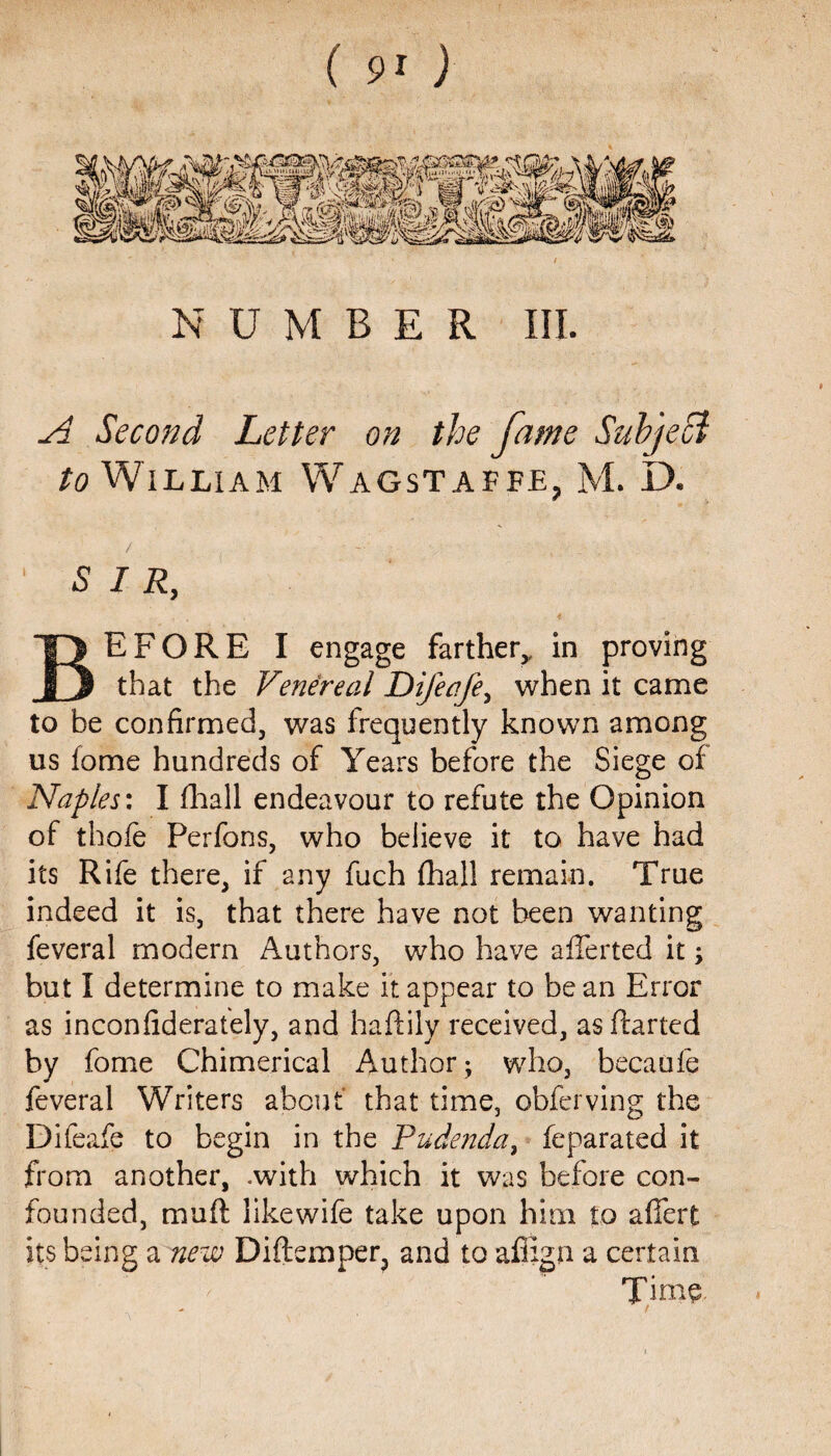 NUMBER III. A Second Letter on the fame Subject to William Wagstaffe, M. D„ 1 SIR, BEFORE I engage farther,, in proving that the Venereal Difeafe, when it came to be confirmed, was frequently known among us fome hundreds of Years before the Siege of Naples: I fhall endeavour to refute the Opinion of thofe Perfons, who believe it to have had its Rife there, if any fuch fhall remain. True indeed it is, that there have not been wanting feveral modern Authors, who have aflerted it; but I determine to make it appear to bean Error as inconfiderately, and haftily received, as fhrted by fome Chimerical Author; who, becaufe feveral Writers about that time, obferving the Difeafe to begin in the Pudenda, feparated it from another, .with which it was before con¬ founded, muft like wife take upon him to aflat its being a new Diftemper, and to afiign a certain