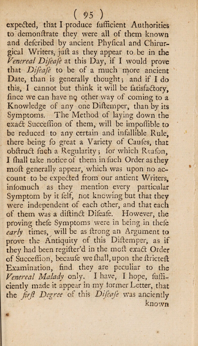 expedled, that I produce fufficient Authorities to demon ftrate they were all of them known and defcribed by ancient Phyfical and Chirur- gical Writers, juft as they appear to be in the Venereal Difeafe at this Day, if I would prove that Difeafe to be of a much more ancient Date, than is generally thought; and if I do this, I cannot but think it will be fatisfadtory, fince we can have ng other way of coming to a Knowledge of any one Diftemper, than by its Symptoms. The Method of laying down the exadt Succeffion of them, will be impoflible to be reduced to any certain and infallible Rule, there being fo great a Variety of Caufes, that obflrudt fuch a Regularity; for which Reafon, I fhall take notice of them in fuch Order as they in oft generally appear, which was upon no ac¬ count to be expedted from our antient Writers, iniomuch as they mention every particular Symptom by it felf, not knowing but that they were independent of each other, and that each of them was a diftinct Difeafe. However, the proving thefe Symptoms were in being in thele early times, will be as ftrang an Argument to prove the Antiquity of this Diftemper, as if they had been regiftefd in the mGft exadt Order of Succeflion, becaufe we fhall, upon the ftrictefl: Examination, find they are peculiar to the Venereal Malady only. I have, 1 hope, fuffi- ciently made it appear in my former Letter, that the firjl Degree of this Difeafe was anciently known