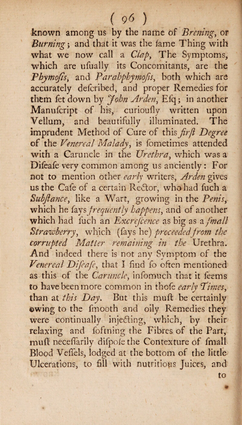 known among us by the name of Brening, or Burning; and that it was the fame Thing with what we now call a Clap, The Symptoms, which are ufually its Concomitants, are the Phymofis, and Parahphymofis, both which are accurately defcribed, and proper Remedies for them fet down by John Arden, Efq; in another Manufcript of his, curioufly written upon Vellum, and beautifully illuminated. The imprudent Method of Cure of this firfl Degree of the Venereal Malady, is fometimes attended with a Caruncle in the Urethra, which was a Difeafe very common among us anciently: For not to mention other early writers, Arden gives us the Cafe of a certain Re£tor, who had fuch a Subjlance, like a Wart, growing in the Penis, which he fays frequently happens, and of another which had fuch an Excrejcence as big as a [mail Strawberry, which (fays he) proceeded from the corrupted Matter remaining in the Urethra. And indeed there is not anv Symptom of the Venereal Difeafe, that I find fo often mentioned as this of the Caruncle, infomuch that it feems to have been more common in thofe early Pimes, than at this Day. But this muft be certainly ©wing to the fmooth and oily Remedies they were continually injecting, which, by their relaxing and foftning the Fibres of the Part, muft neceftarily difpofe the Contexture of fmall Blood Veffels, lodged at the bottom of the little Ulcerations, to fill with nutritions Juices, and to i