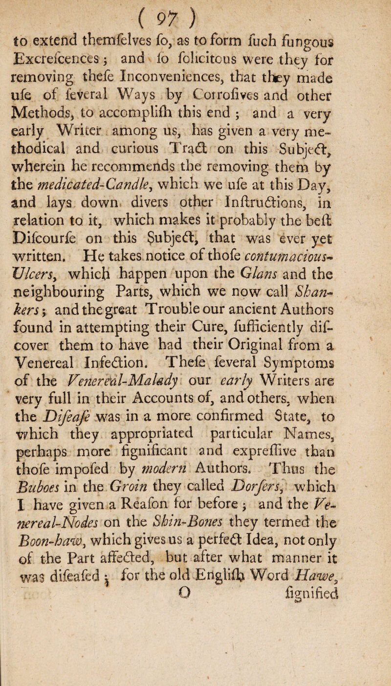 to extend themfelves fo, as to form fuch fungous Excrefcences ; and fo felicitous were they for removing thefe Inconveniences, that they made ufe of ieveral Ways by Coirofives and other Methods, to accomplifh this end ; and a very early Writer among us, has given a very me¬ thodical and curious Trad on this Subjed, wherein he recommends the removing them by the medicated-Candle, which we ufe at this Day, and lays down divers other Inftrudions, in relation to it, which makes it probably the bell Difcourfe on this Subjed, that was ever yet written. He takes notice of thofe contumacious- Vleers, which happen upon the Gians and the neighbouring Parts, which we now call Shan- kers; and the great Trouble our ancient Authors found in attempting their Cure, fufficiently dis¬ cover them to have had their Original from a Venereal Infedion. Thefe feveral Symptoms of the Venereal-Malady our early Writers are very full in their Accounts of, and others, when the Difeafe was in a more confirmed State, to which they appropriated particular Names, perhaps more fignificant and expreffive than thofe impofed by modern Authors. Thus the 'Buboes in the Groin they called Dorfers, which I have given a Reafon for before j and the Ve¬ nereal-Nodes on the Shin-Bones they termed the Boon-haw, which gives us a perfed Idea, not only of the Part affeded, but after what manner it was difeafed ; for the old Englifb Word Hawe9 Q fienified