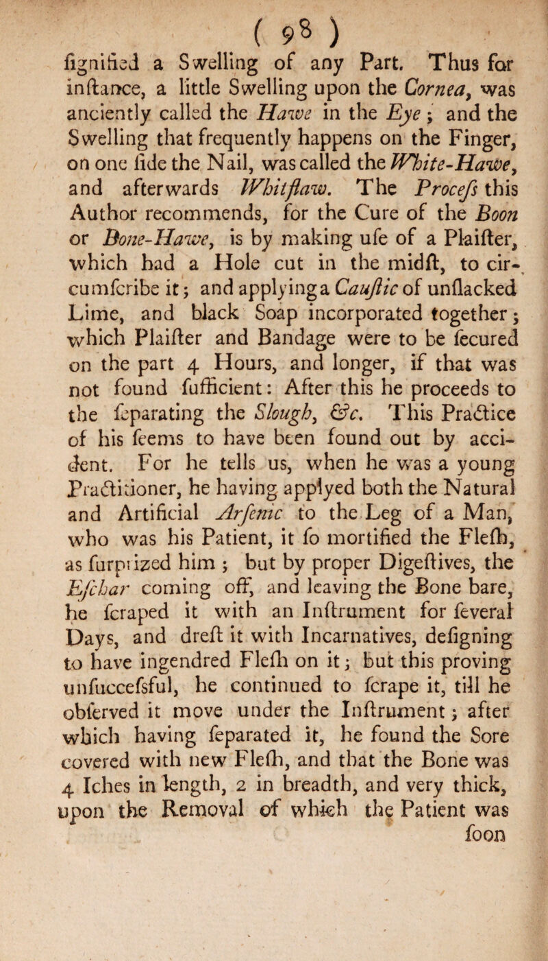 fignified a Swelling of any Part. Thus for inftance, a little Swelling upon the Cornea, was anciently called the Hawe in the Eye ; and the Swelling that frequently happens on the Finger, on one fide the Nail, was called the White-Hawe, and afterwards Whit flaw. The Procefs this Author recommends, for the Cure of the Boon or Bone-Hawe, is by making ufe of a Plaifter, which had a Hole cut in the midft, to cir- cumfcribe it; and applying a Cauflic of unflacked Lime, and black Soap incorporated together; which Plaifter and Bandage were to be fecured on the part 4 Hours, and longer, if that was not found fufhcient: After this he proceeds to the feparating the Slough, &c. This Pra&ice of his feems to have been found out by acci¬ dent. For he tells us, when he was a young Pra&kioner, he having appiyed both the Natural and Artificial Arfenic to the Leg of a Man, who was his Patient, it fo mortified the Flefh, as furpi ized him ; but by proper Digeftives, the Efchar coming off, and leaving the Bone bare, he fcraped it with an Inftrument for feveral Days, and dreft it with Incarnatives, defigning to have ingendred Flefh on it; but this proving unfuccefsful, he continued to fcrape it, till he obierved it move under the Inftrument, after which having feparated it, he found the Sore covered with new Flefh, and that the Bone was 4 Iches in length, 2 in breadth, and very thick, upon the Removal of which the Patient was foon