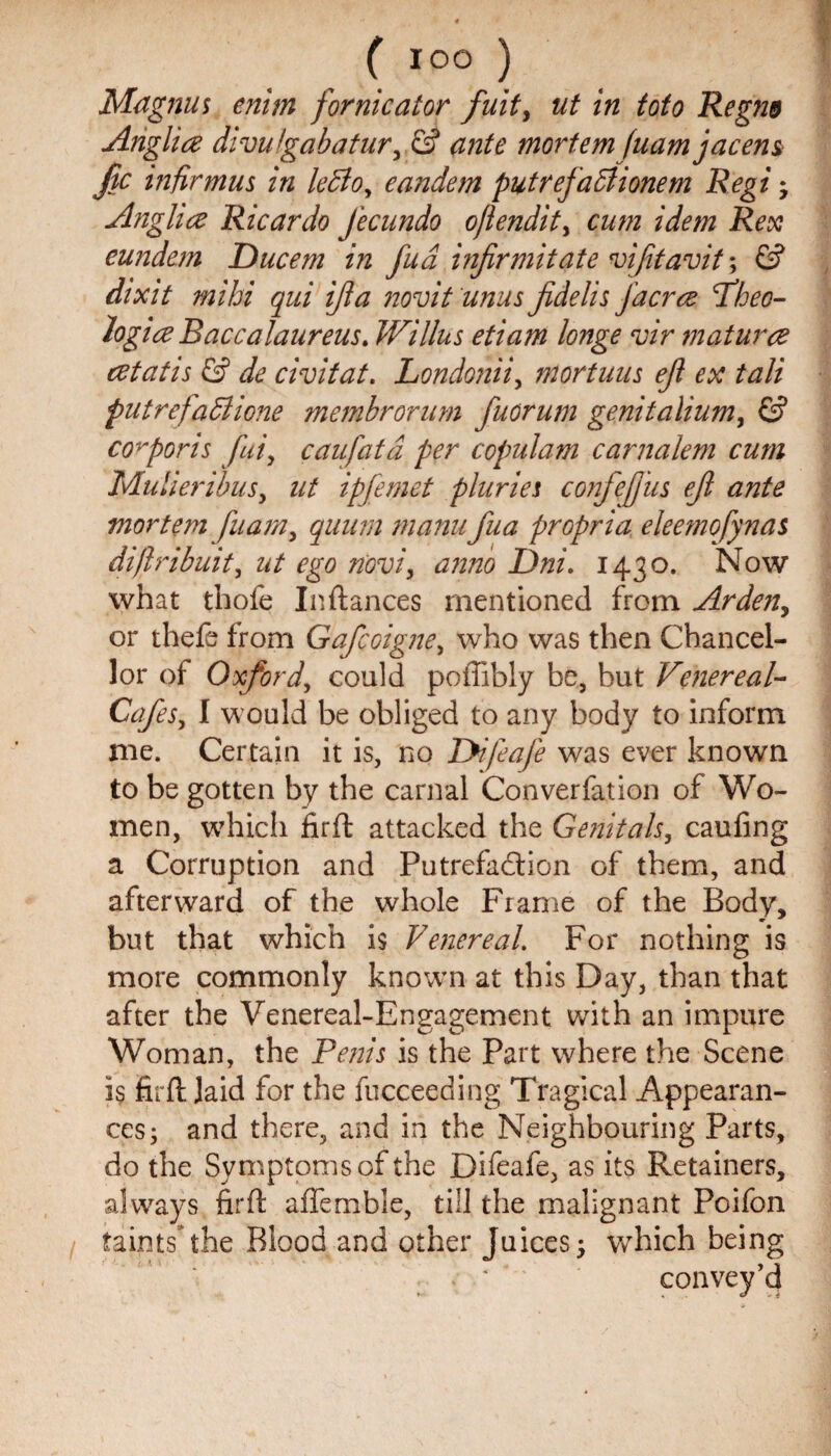 Magnus enim fornicator fuit> ut in toto Regm Anglice divuigabatur, & ante mortem fuamjacem jic infir mu s in ledloy eandem putrefaffiionem Regi • Anglice Ricardo Jecundo ofiendity cum idem Rex eundem Ducem in fud infirmitate viftavit, & dixit mihi qui ijla novit unus Jidelis facree Tfheo- logice Baccalaureus. JVillus etiam longe vir matured cetatis & de civitat. Londonii, m or tuns eji ex tali putrefadiione membrorum fuorum genitaliumy & corporis fuiy caufatd per copulam carnalem cum Mulieribus, ut ipfemet pluries confcfius ejl ante mortem fuamy quum manufua propria eleemofynas difiribuit, ut ego novi, anno Dni. 1430. Now what thofe In (lances mentioned from Arden, or theft from Gafcoigney who was then Chancel¬ lor of Oxford, could poffibly be, but Venereal- Cafes y I would be obliged to any body to inform me. Certain it is, no lyi/eafe was ever known to be gotten by the carnal Converfation of Wo¬ men, which firft attacked the Genitals, caufing a Corruption and Putrefaction of them, and afterward of the whole Frame of the Body, but that which is Venereal. For nothing is more commonly known at this Day, than that after the Venereal-Engagement with an impure Woman, the Penis is the Part where the Scene is firft Jaid for the fucceeding Tragical Appearan¬ ces ; and there, and in the Neighbouring Parts, do the Symptoms of the Difeafe, as its Retainers, always firft afiemble, till the malignant Poifon taints* the Blood and other Juices y which being convey’d K « . V