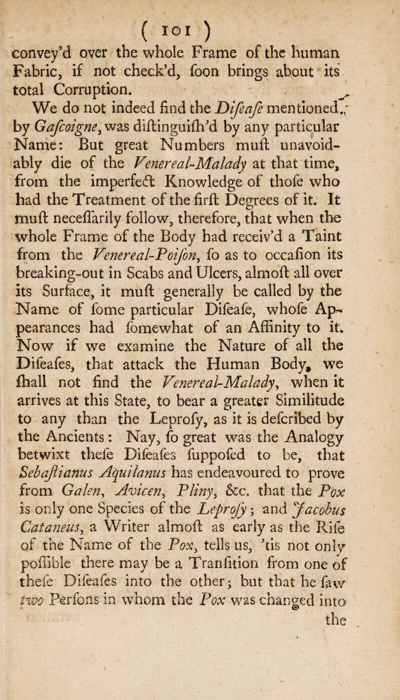 ( I o I ) convey’d over the whole Frame of the human Fabric, if not check’d, foon brings about its total Corruption. We do not indeed find the Difeafe mentioned,,^ by Gafcoigne, was diftinguifti’d by any particular Name: But great Numbers mull unavoid¬ ably die of the Venereal-Malady at that time, from the imperfed: Knowledge of thofe who had the Treatment of the firft Degrees of it. It mu ft neceffariiy follow, therefore, that when the whole Frame of the Body had receiv’d a Taint from the Venereal-Poifon, fo as to occafion its breaking-out in Scabs and Ulcers, almoft all over its Surface, it mu ft generally be called by the Name of fome particular Difeafe, whofe Ap^ pearances had fomewhat of an Affinity to it. Now if we examine the Nature of all the Difeafes, that attack the Human Body* we ftiall not find the Venereal-Malady, when it arrives at this State, to bear a greater Similitude to any than the Leprofy, as it is deferibed by the Ancients: Nay, fo great was the Analogy betwixt thefe Difeafes fuppofed to be, that Sebajlianus Aquilanus has endeavoured to prove from Galen, Avicen, Pliny, &c. that the Pox is only one Species of the Leprofy; and Jacobus Cataneus, a Writer almoft as early as the Rife of the Name of the Pox, tells us, ’tis not only poffible there may be a Tranfuion from one of thefe Difeafes into the other; but that he few two Berfons in whom the Pox was changed into the