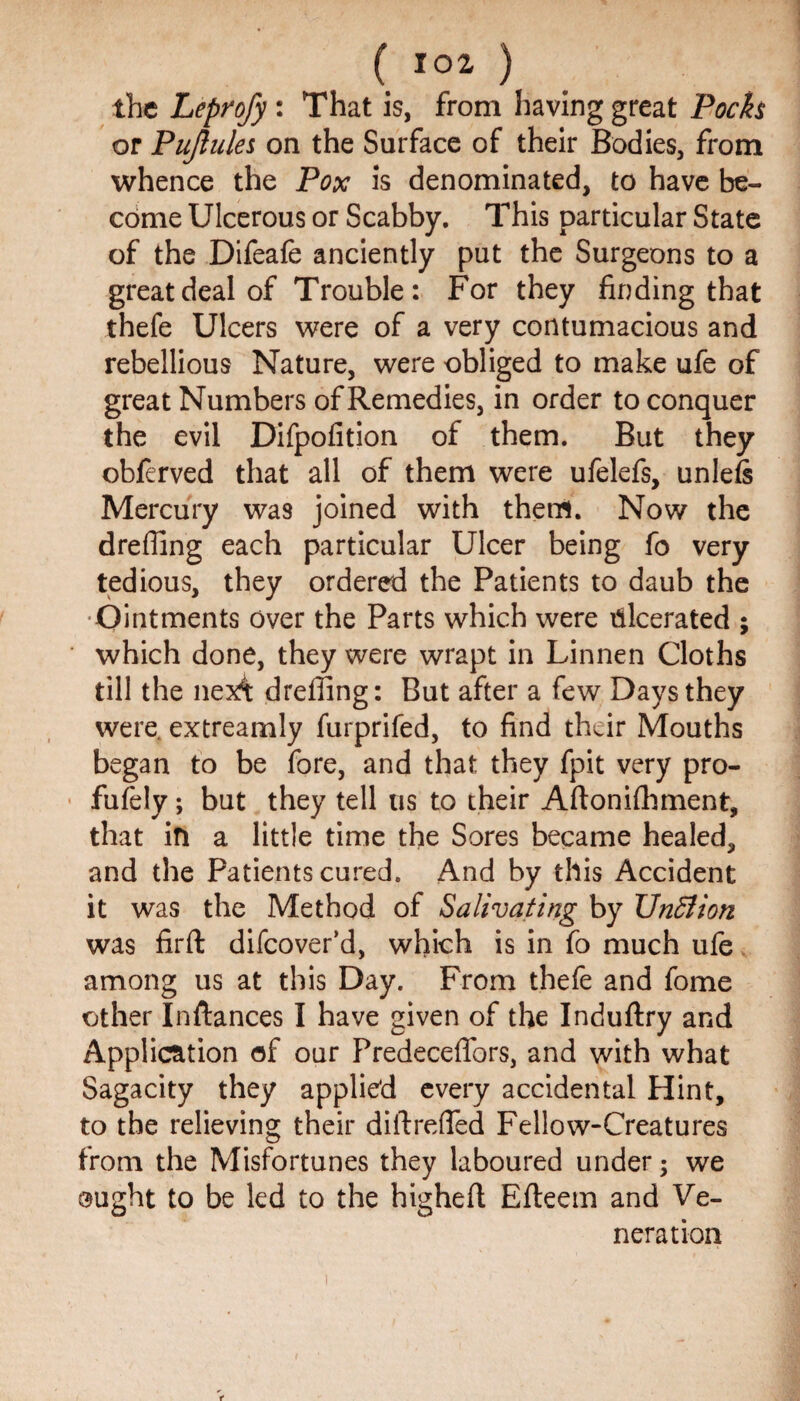 the Leprofy: That is, from having great Pocfa or Pujlules on the Surface of their Bodies, from whence the Pox is denominated, to have be¬ come Ulcerous or Scabby. This particular State of the Difeafe anciently put the Surgeons to a great deal of Trouble: For they finding that thefe Ulcers were of a very contumacious and rebellious Nature, were obliged to make ufe of great Numbers of Remedies, in order to conquer the evil Difpofition of them. But they obferved that all of them were ufelefs, unlefe Mercury was joined with them. Now the drefling each particular Ulcer being fo very tedious, they ordered the Patients to daub the •Ointments over the Parts which were ulcerated ; which done, they were wrapt in Linnen Cloths till the nex't dreffing: But after a few Days they were, extreamly furprifed, to find their Mouths began to be fore, and that they fpit very pro- fufely; but they tell us to their Aftonifhment, that in a little time the Sores became healed, and the Patients cured. And by this Accident it was the Method of Salivating by Unfiion was firft difcover’d, which is in fo much ufe among us at this Day. From thefe and fome other Inftances I have given of the Induftry and Application of our Predeceffors, and with what Sagacity they applied every accidental Hint, to the relieving their diftreffed Fellow-Creatures from the Misfortunes they laboured under; we ought to be led to the highefl Efteetn and Ve¬ neration