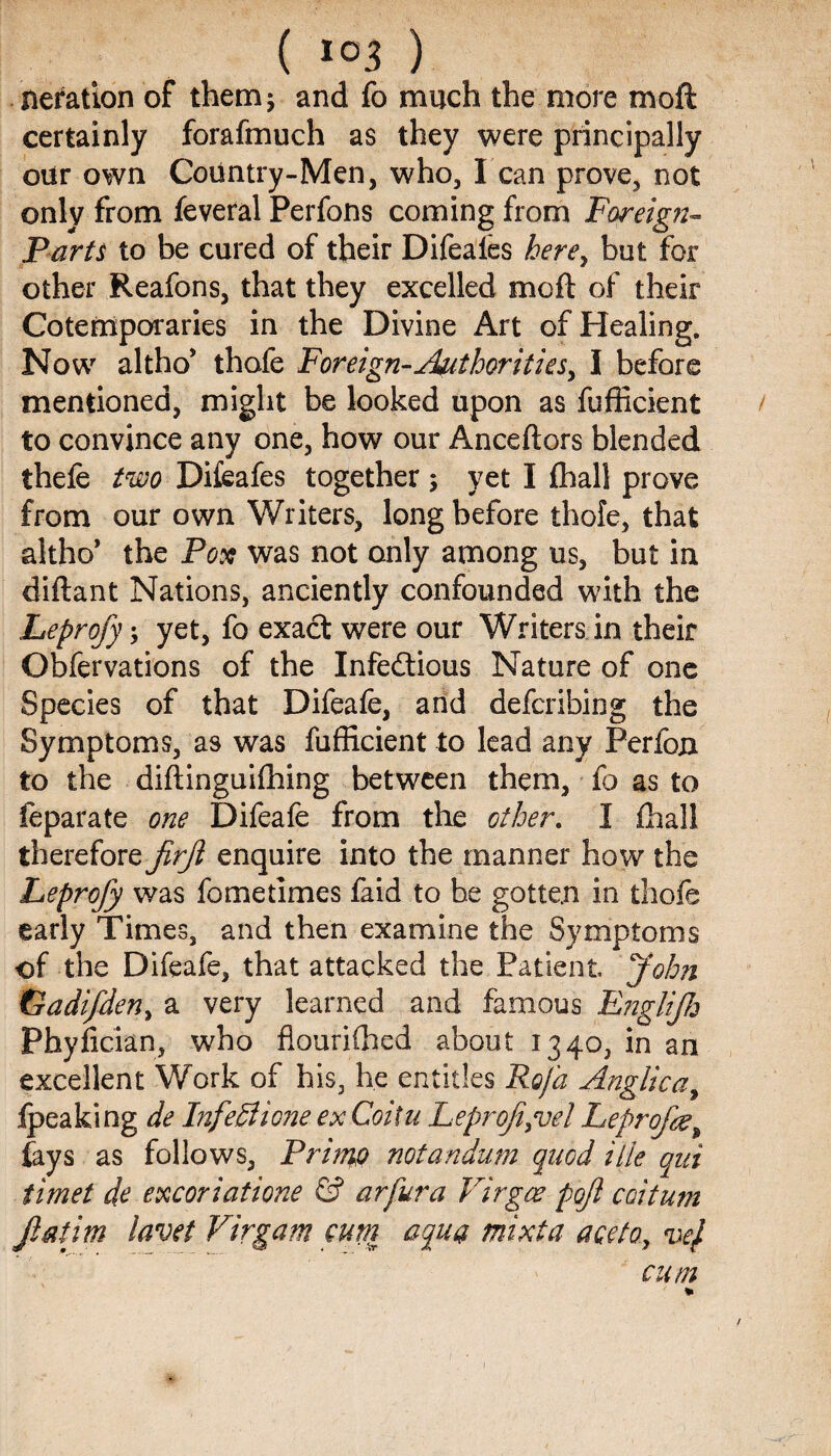 iteration of them* and fo much the more moft certainly forafmuch as they were principally our own CoUntry-Men, who, I can prove, not only from feveral Perfons coming from Foreign- Parts to be cured of their Difeales here, but for other Reafons, that they excelled moft of their Cotemporaries in the Divine Art of Healing. Now altho* thafe Foreign-Authorities, I before mentioned, might be looked upon as fufficient to convince any one, how our Anceftors blended thefe two Difeafes together; yet I fhal! prove from our own Writers, long before thofe, that altho’ the Pox was not only among us, but in diftant Nations, anciently confounded with the Leprofy yet, fo exact were our Writers in their Observations of the Infectious Nature of one Species of that Difeafe, and defcribing the Symptoms, as was fufficient to lead any Perfon to the diftinguifhing between them, fo as to feparate one Difeafe from the other. I ffiall therefore jirfi enquire into the manner how the Leprofy was fo me times faid to be gotten in thofe early Times, and then examine the Symptoms of the Difeafe, that attacked the Patient John Gadifden, a very learned and famous E?2gliJ7j Phyfician, who flourifhed about 1340, in an excellent Work of his, he entitles Rofa Anglic a, (peaking de InfeSIione ex Coitu Leprofit el Leprofe, (ays as follows, PrhnQ notandum quod ille qui timet de excoriatione & arfura Virgee pojl coitum Jlat'im lavet Virgam cum aqua mixta ace to, vej cum