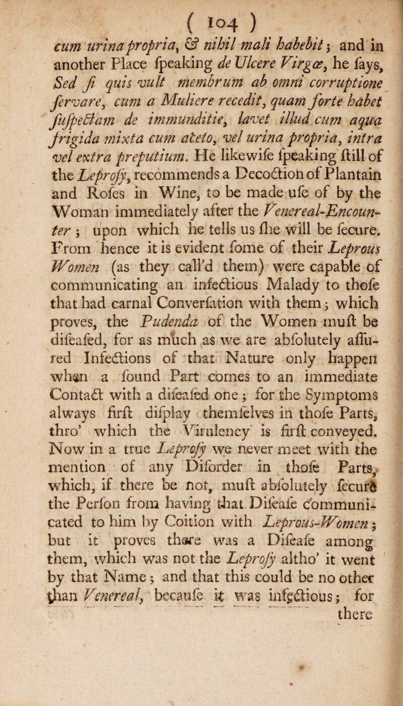 cum urinapropria, & nihil mali habebit \ and in another Place fpeaking de Ulcere Virgo?, he fays, Sed fi quis vult membrum ab omni corruption fervare, cum a Muhere recedit> quam forte habet fufpeBam dc immunditie, lavet illud cnm aqua jrigida mixta cum ateto, vel urina propria, intra vel extra preputium. He likewife fpeaking ftill of the Leprojy > recommends a DecoCtion of Plantain and Rofes in Wine, to be made ufe of by the Woman immediately after the Venereal-Encoun¬ ter j upon which he tells us file will be fecure. From hence it is evident fome of their Leprous Women (as they call'd them) were capable of communicating an infectious Malady to thofe that had carnal Converfation with them; which proves, the Pudenda of the Women muft be difeafed, for as much as we are abfolutely allu¬ red Infections of that Nature only happen when a found Part comes to an immediate ContaCt with a difeafed one; for the Symptoms always firft difplay themfelves in thofe Parts, thro* which the Virulency is firft conveyed. Now in a true Leprofy we never meet with the mention of any Diforder in thofe Parts, which, if there be not, muft abfolutely fecurd the Perfon from having that Difeafe communi¬ cated to him by Coition with Leprous-Women; but it proves there was a Difeafe among them, which was not the Leprofy altho’ it went by that Name; and that this could be no other $ian Venereal, becaufe it was infectious; for