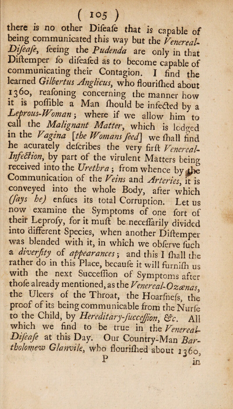 there is no other Difeafe that is capable of being communicated this way but the Venereal* Difeafe, teeing the Pudenda are only in that Diftemper fo dilealed as to become capable of communicating their Contagion. I find the learned Gilbertus Anglicus, who flourilhed about 1360, reafoning concerning the manner how it is poffible a Man fhould be infeded by a Leprous-Woman; where if we allow him to call the Malignant Matter., which is lodged in the Vagina [the Womans feed] we fhall find he acurately defcribes the very fir ft Venereal* Infection, by part of the virulent Matters bein received into the Urethra-, from whence by4j»e Communication of the Veins and Arteries it is conveyed into the whole Body, after which (fays he) enfues its total Corruption. Let us now examine the Symptoms of one fort of their Leprofy, for it mull: be necelfarily divided into different Species, when another Diftemper was blended with it, in which we obferve fuch a diverfty of appearances; and this I fhall the rather do in this Place, becaufe it will furnifh us with the next Succeftion of Symptoms after thole already mentioned, as the Venereal-Ozcenas the Ulcers of the Throat, the Hoarlhels, the proof of its being communicable from the Nurfe to the Child, by Hereditary-J'ucceJfon, &c. All which we find to be true in the Venereal* Difeafe at this Day. Our Country-Man Bar¬ tholomew Glanvile, who flourilhed about 1360,